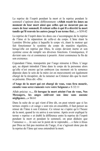 La reprise de l’esprit pendant la mort et la reprise pendant le
sommeil s’opèrent donc différemment: «Allah reçoit les âmes au
moment de leur mort ainsi que celles qui ne meurent pas au
cours de leur sommeil. Il retient celles à qui Il a décrété la mort
tandis qu’Il renvoie les autres jusqu’à un terme fixé… » S39:42
La reprise de l’esprit dans les deux cas s’accompagne de la reprise
de l’âme et la séparation de celle-ci du corps. L’âme étant la
Lumière Divine grâce à laquelle le corps vit, étant le moteur qui
fait fonctionner le système du corps de manière régulière,
lorsqu’elle est reprise par Dieu, le corps devient inerte et son
système cesse de remplir ses diverses fonctions. Conséquence, il
devient sans vie et commence à pourrir. Ainsi commence la fin de
son existence.
Cependant l’âme, transportée par l’ange retourne à Dieu. L’ange
qui, au départ introduit l’âme dans le corps de la personne alors
qu’elle n’est encore qu’un embryon (au moment où la semence
déposée dans le sein de la mère est en mouvement) est également
chargé de la récupérer, de la ramener au Créateur dès que la mort
se présente. Dieu dit: «Dis:
«l’Ange de la mort qui est chargé de vous, vous fera mourir,
ensuite vous serez ramenés vers votre Seigneur.» S 32:11
Allah précise: «… Et lorsque la mort atteint l’un de vous, Nos
Messagers, les anges enlèvent son âme sans aucune
négligence…» S6:61
Dans la suite de ce qui vient d’être dit, on peut retenir que si les
termes «repris » et «ange » sont mis en ensemble, il faut penser au
retour de l’âme à son Créateur. Ce retour ne s’opère qu’à l’heure
de la mort, quand la vie arrive à son terme. Après avoir expliqué le
terme « reprise » et établi la différence entre la reprise de l’esprit
pendant la mort et pendant le sommeil, on peut déduire que
l’annonce «… Je suis sur le point de te reprendre….» faite à Jésus
par Dieu ne fait pas mention de l’ange, il ne s’agissait donc pas de
la reprise de l’âme qui sous entendrait la mort.
 
