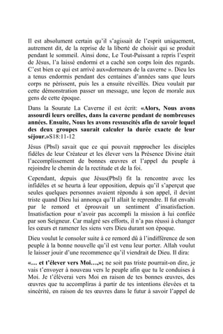 Il est absolument certain qu’il s’agissait de l’esprit uniquement,
autrement dit, de la reprise de la liberté de choisir qui se produit
pendant le sommeil. Ainsi donc, Le Tout-Puissant a repris l’esprit
de Jésus, l’a laissé endormi et a caché son corps loin des regards.
C’est bien ce qui est arrivé aux«dormeurs de la caverne ». Dieu les
a tenus endormis pendant des centaines d’années sans que leurs
corps ne périssent, puis les a ensuite réveillés. Dieu voulait par
cette démonstration passer un message, une leçon de morale aux
gens de cette époque.
Dans la Sourate La Caverne il est écrit: «Alors, Nous avons
assourdi leurs oreilles, dans la caverne pendant de nombreuses
années. Ensuite, Nous les avons ressuscités afin de savoir lequel
des deux groupes saurait calculer la durée exacte de leur
séjour.»S18:11-12
Jésus (Pbsl) savait que ce qui pouvait rapprocher les disciples
fidèles de leur Créateur et les élever vers la Présence Divine était
l’accomplissement de bonnes œuvres et l’appel du peuple à
rejoindre le chemin de la rectitude et de la foi.
Cependant, depuis que Jésus(Pbsl) fit la rencontre avec les
infidèles et se heurta à leur opposition, depuis qu’il s’aperçut que
seules quelques personnes avaient répondu à son appel, il devint
triste quand Dieu lui annonça qu’Il allait le reprendre. Il fut envahi
par le remord et éprouvait un sentiment d’insatisfaction.
Insatisfaction pour n’avoir pas accompli la mission à lui confiée
par son Seigneur. Car malgré ses efforts, il n’a pas réussi à changer
les cœurs et ramener les siens vers Dieu durant son époque.
Dieu voulut le consoler suite à ce remord dû à l’indifférence de son
peuple à la bonne nouvelle qu’il est venu leur porter. Allah voulut
le laisser jouir d’une recommence qu’il viendrait de Dieu. Il dira:
«… et t’élever vers Moi…,»; ne soit pas triste pourrait-on dire, je
vais t’envoyer à nouveau vers le peuple afin que tu le conduises à
Moi. Je t’élèverai vers Moi en raison de tes bonnes œuvres, des
œuvres que tu accompliras à partir de tes intentions élevées et ta
sincérité, en raison de tes œuvres dans le futur à savoir l’appel de
 