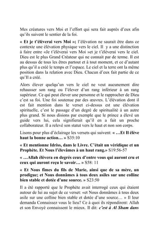 Mes créatures vers Moi et l’effort qui sera fait auprès d’eux afin
qu’ils suivent le sentier de la foi.
« Et je t’élèverai vers Moi »; l’élévation ne saurait être dans ce
contexte une élévation physique vers le ciel. Il y a une distinction
à faire entre «Je t’élèverai vers Moi »et je t’élèverai vers le ciel.
Dieu est le plus Grand Créateur qui ne connait par de terme. Il est
au dessus de tous les êtres partout et à tout moment, et ce d’autant
plus qu’il a créé le temps et l’espace. Le ciel et la terre ont la même
position dans la relation avec Dieu. Chacun d’eux fait partie de ce
qu’Il a créé.
Alors élever quelqu’un vers le ciel ne veut aucunement dire
rehausser son rang ou l’élever d’un rang inférieur à un rang
supérieur. Ce qui peut élever une personne et le rapprocher de Dieu
c’est sa foi. Une foi soutenue par des œuvres. L’élévation dont il
est fait mention dans le verset ci-dessus est une élévation
spirituelle, c’est le passage d’un degré de spiritualité à un autre
plus grand. Si nous disions par exemple que le prince a élevé un
guide vers lui, cela signifierait qu’il en a fait un proche
collaborateur. Il a relevé son statut vers le haut et non son corps.
Lisons pour plus d’éclairage les versets qui suivent: « …Et Il élève
haut la bonne action… » S35:10
« Et mentionne Idriss, dans le Livre. C’était un véridique et un
Prophète. Et Nous l’élevâmes à un haut rang.» S19:56-57
« …Allah élèvera en degrés ceux d’entre vous qui auront cru et
ceux qui auront reçu le savoir… » S58: 11
« Et Nous fîmes du fils de Marie, ainsi que de sa mère, un
prodigue; et Nous donnâmes à tous deux asiles sur une colline
bien stable et dotée d’une source. » S23:50
Il a été rapporté que le Prophète avait interrogé ceux qui étaient
autour de lui au sujet de ce verset: «et Nous donnâmes à tous deux
asile sur une colline bien stable et dotée d’une source… » Il leur
demanda Connaissez vous le lieu? Ce à quoi ils répondirent: Allah
et son Envoyé connaissent le mieux. Il dit: c’est à Al Sham dans
 
