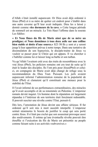 d’Allah s’était installé auparavant. Or Dieu avait déjà ordonné à
Jésus (Pbsl) et à sa mère de quitter cet endroit pour s’établir dans
une autre caverne qu’Il leur avait indiquée. Dieu les a laissé y
dormir comme «les dormeurs de la cave. » Cette longue période
de sommeil est un miracle. Le Très Haut l’affirme dans la sourate
Les fidèles:
« Et Nous fîmes du fils de Marie ainsi que de sa mère un
prodigue; et Nous donnâmes à tous deux asile sur une colline
bien stable et dotée d’une source.» S23 50 Ils y sont et y seront
jusqu’à leur apparition prévue à notre temps. Dans une tentative de
dissimulation de son hypocrisie, le disciple-traitre de Jésus va
vouloir se passer pour le Christ qui est apparu. Il va chercher à
s’habiller comme lui et laisser long sa barbe et son turban.
Vu qu’Allah l’avaitent créé avec des traits de ressemblance avec le
vrai Jésus (Pbsl), les policiers romains ont cru tout de suite qu’il
était le leader des disciples. Ils l’ont pris pour Jésus(Pbsl) or celui-
ci, en compagnie de Marie avait déjà changé de refuge sous la
recommandation du Dieu Tout- Puissant. Les juifs avaient
auparavant informé l’administration romaine de la popularité de
Jésus (Pbsl) et clamaient qu’il constituait une menace pour la
stabilité de l’Etat.
Il l’avait informé de ses performances extraordinaires, des miracles
qu’il avait accomplis et de sa renommée en Palestine. L’empereur
romain devint inquiet. Un homme dont la réputation est largement
répandue à l’intérieur de son territoire était forcément redoutable.
Il pouvait susciter une révolte contre l’Etat, pensait-il.
Dès lors, l’arrestation de Jésus devint une affaire sérieuse. Il fut
ordonné qu’il soit mis à mort aussitôt interpellé. L’empereur
sentait néanmoins le besoin de justifier le coup qui sera porté
contre Jésus. Il n’était pas exclut que son assassinat provoque aussi
des soulèvements. Il estima qu’une éventuelle révolte pouvait être
étouffée si l’exécution du fils de Marie est présentée au peuple
comme faisant suite à ses activités «subversives.»
 
