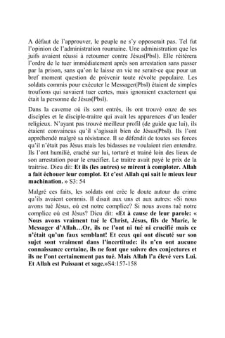 A défaut de l’approuver, le peuple ne s’y opposerait pas. Tel fut
l’opinion de l’administration roumaine. Une administration que les
juifs avaient réussi à retourner contre Jésus(Pbsl). Elle réitérera
l’ordre de le tuer immédiatement après son arrestation sans passer
par la prison, sans qu’on le laisse en vie ne serait-ce que pour un
bref moment question de prévenir toute révolte populaire. Les
soldats commis pour exécuter le Messager(Pbsl) étaient de simples
troufions qui savaient tuer certes, mais ignoraient exactement qui
était la personne de Jésus(Pbsl).
Dans la caverne où ils sont entrés, ils ont trouvé onze de ses
disciples et le disciple-traitre qui avait les apparences d’un leader
religieux. N’ayant pas trouvé meilleur profil (de guide que lui), ils
étaient convaincus qu’il s’agissait bien de Jésus(Pbsl). Ils l’ont
appréhendé malgré sa résistance. Il se défendit de toutes ses forces
qu’il n’était pas Jésus mais les bidasses ne voulaient rien entendre.
Ils l’ont humilié, craché sur lui, torturé et trainé loin des lieux de
son arrestation pour le crucifier. Le traitre avait payé le prix de la
traitrise. Dieu dit: Et ils (les autres) se mirent à comploter. Allah
a fait échouer leur complot. Et c’est Allah qui sait le mieux leur
machination. » S3: 54
Malgré ces faits, les soldats ont crée le doute autour du crime
qu’ils avaient commis. Il disait aux uns et aux autres: «Si nous
avons tué Jésus, où est notre complice? Si nous avons tué notre
complice où est Jésus? Dieu dit: «Et à cause de leur parole: «
Nous avons vraiment tué le Christ, Jésus, fils de Marie, le
Messager d’Allah…Or, ils ne l’ont ni tué ni crucifié mais ce
n’était qu’un faux semblant! Et ceux qui ont discuté sur son
sujet sont vraiment dans l’incertitude: ils n’en ont aucune
connaissance certaine, ils ne font que suivre des conjectures et
ils ne l’ont certainement pas tué. Mais Allah l’a élevé vers Lui.
Et Allah est Puissant et sage.»S4:157-158
 