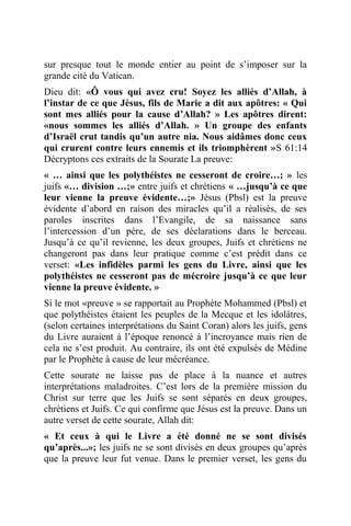 sur presque tout le monde entier au point de s’imposer sur la
grande cité du Vatican.
Dieu dit: «Ô vous qui avez cru! Soyez les alliés d’Allah, à
l’instar de ce que Jésus, fils de Marie a dit aux apôtres: « Qui
sont mes alliés pour la cause d’Allah? » Les apôtres dirent:
«nous sommes les alliés d’Allah. » Un groupe des enfants
d’Israël crut tandis qu’un autre nia. Nous aidâmes donc ceux
qui crurent contre leurs ennemis et ils triomphèrent »S 61:14
Décryptons ces extraits de la Sourate La preuve:
« … ainsi que les polythéistes ne cesseront de croire…; » les
juifs «… division …;» entre juifs et chrétiens « …jusqu’à ce que
leur vienne la preuve évidente…;» Jésus (Pbsl) est la preuve
évidente d’abord en raison des miracles qu’il a réalisés, de ses
paroles inscrites dans l’Evangile, de sa naissance sans
l’intercession d’un père, de ses déclarations dans le berceau.
Jusqu’à ce qu’il revienne, les deux groupes, Juifs et chrétiens ne
changeront pas dans leur pratique comme c’est prédit dans ce
verset: «Les infidèles parmi les gens du Livre, ainsi que les
polythéistes ne cesseront pas de mécroire jusqu’à ce que leur
vienne la preuve évidente. »
Si le mot «preuve » se rapportait au Prophète Mohammed (Pbsl) et
que polythéistes étaient les peuples de la Mecque et les idolâtres,
(selon certaines interprétations du Saint Coran) alors les juifs, gens
du Livre auraient à l’époque renoncé à l’incroyance mais rien de
cela ne s’est produit. Au contraire, ils ont été expulsés de Médine
par le Prophète à cause de leur mécréance.
Cette sourate ne laisse pas de place à la nuance et autres
interprétations maladroites. C’est lors de la première mission du
Christ sur terre que les Juifs se sont séparés en deux groupes,
chrétiens et Juifs. Ce qui confirme que Jésus est la preuve. Dans un
autre verset de cette sourate, Allah dit:
« Et ceux à qui le Livre a été donné ne se sont divisés
qu’après...»; les juifs ne se sont divisés en deux groupes qu’après
que la preuve leur fut venue. Dans le premier verset, les gens du
 