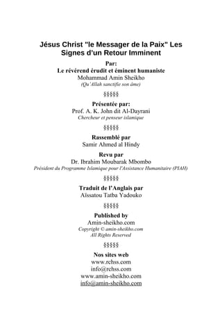 Jésus Christ "le Messager de la Paix" Les
Signes d’un Retour Imminent
Par:
Le révérend érudit et éminent humaniste
Mohammad Amin Sheikho
(Qu’Allah sanctifie son âme)
§§§§§
Présentée par:
Prof. A. K. John dit Al-Dayrani
Chercheur et penseur islamique
§§§§§
Rassemblé par
Samir Ahmed al Hindy
Revu par
Dr. Ibrahim Moubarak Mbombo
Président du Programme Islamique pour l'Assistance Humanitaire (PIAH)
§§§§§
Traduit de l’Anglais par
Aïssatou Tatba Yadouko
§§§§§
Published by
Amin-sheikho.com
Copyright © amin-sheikho.com
All Rights Reserved
§§§§§
Nos sites web
www.rchss.com
info@rchss.com
www.amin-sheikho.com
info@amin-sheikho.com
 