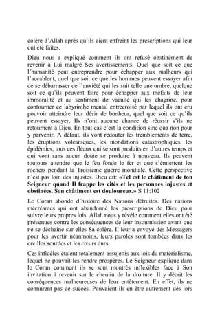 colère d’Allah après qu’ils aient enfreint les prescriptions qui leur
ont été faites.
Dieu nous a expliqué comment ils ont refusé obstinément de
revenir à Lui malgré Ses avertissements. Quel que soit ce que
l’humanité peut entreprendre pour échapper aux malheurs qui
l’accablent, quel que soit ce que les hommes peuvent essayer afin
de se débarrasser de l’anxiété qui les suit telle une ombre, quelque
soit ce qu’ils peuvent faire pour échapper aux méfaits de leur
immoralité et au sentiment de vacuité qui les chagrine, pour
contourner ce labyrinthe mental entrecroisé par lequel ils ont cru
pouvoir atteindre leur désir de bonheur, quel que soit ce qu’ils
peuvent essayer, Ils n’ont aucune chance de réussir s’ils ne
retournent à Dieu. En tout cas c’est la condition sine qua non pour
y parvenir. A défaut, ils vont redouter les tremblements de terre,
les éruptions volcaniques, les inondations catastrophiques, les
épidémies, tous ces fléaux qui se sont produits en d’autres temps et
qui vont sans aucun doute se produire à nouveau. Ils peuvent
toujours attendre que le feu fonde le fer et que s’émiettent les
rochers pendant la Troisième guerre mondiale. Cette perspective
n’est pas loin des injustes. Dieu dit: «Tel est le châtiment de ton
Seigneur quand Il frappe les cités et les personnes injustes et
obstinées. Son châtiment est douloureux.» S 11:102
Le Coran abonde d’histoire des Nations détruites. Des nations
mécréantes qui ont abandonné les prescriptions de Dieu pour
suivre leurs propres lois. Allah nous y révèle comment elles ont été
prévenues contre les conséquences de leur insoumission avant que
ne se déchaine sur elles Sa colère. Il leur a envoyé des Messagers
pour les avertir néanmoins, leurs paroles sont tombées dans les
oreilles sourdes et les cœurs durs.
Ces infidèles étaient totalement assujettis aux lois du matérialisme,
lequel ne pouvait les rendre prospères. Le Seigneur explique dans
le Coran comment ils se sont montrés inflexibles face à Son
invitation à revenir sur le chemin de la droiture. Il y décrit les
conséquences malheureuses de leur entêtement. En effet, ils ne
connurent pas de succès. Pouvaient-ils en être autrement dès lors
 