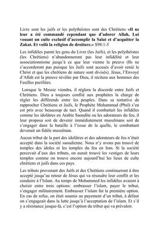 Livre sont les juifs et les polythéistes sont des Chrétiens «Il ne
leur a été commandé cependant que d’adorer Allah, Lui
vouant un culte exclusif d’accomplir la Salat et d’acquitter la
Zakat. Et voilà la religion de droiture.» S98:1-5
Les infidèles parmi les gens du Livre (les Juifs), et les polythéistes
(les Chrétiens) n’abandonneront pas leur infidélité et leur
associationnisme jusqu’à ce que leur vienne la preuve (Ils ne
s’accorderont pas puisque les Juifs sont accusés d’avoir renié le
Christ et que les chrétiens de nature sont divisés). Jésus, l’Envoyé
d’Allah est la preuve révélée par Dieu, il récitera aux hommes des
Feuilles purifiées.
Lorsque le Messie viendra, il réglera la discorde entre Juifs et
Chrétiens. Dieu a toujours confiié aux prophètes la charge de
régler les différends entre les peuples. Dans sa tentative de
rapprocher Chrétiens et Juifs, le Prophète Mohammad (Pbsl) s’en
est pris avec beaucoup de tact. Quand il combattait les infidèles
comme les idolâtres en Arabie Saoudite ou les adorateurs du feu, il
leur proposa soit de devenir immédiatement musulmans soit de
s’engager dans la bataille à l’issue de la quelle, le combattant
devenait un fidèle musulman.
Aucun tribut de la part des idolâtres et des adorateurs de feu n’était
accepté dans la société saoudienne. Nous n’y avons pas trouvé de
temples des idoles ni les temples du feu en Iran. Si la société
percevait d’eux des tributs, on aurait trouvé les vestiges de leurs
temples comme on trouve encore aujourd’hui les lieux de culte
chrétiens et juifs dans ces pays.
Les tributs provenant des Juifs et des Chrétiens continueront à être
accepté jusqu’au retour de Jésus qui va résoudre leur conflit et les
conduire à l’Islam. Au temps de Mohammed les infidèles avaient à
choisir entre trois options: embrasser l’islam, payer le tribut,
s’engager militairement. Embrasser l’islam fut la première option.
En cas de refus, on était soumis au payement d’un tribut, à défaut
on s’engageait dans la lutte jusqu’à l’acceptation de l’islam. Et s’il
y a résistance jusque-là, c’est l’option du tribut qui va prévaloir.
 
