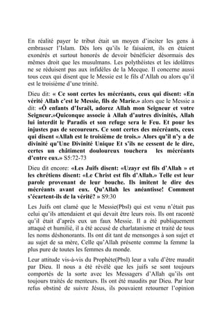 En réalité payer le tribut était un moyen d’inciter les gens à
embrasser l’Islam. Dès lors qu’ils le faisaient, ils en étaient
exonérés et surtout honorés de devoir bénéficier désormais des
mêmes droit que les musulmans. Les polythéistes et les idolâtres
ne se réduisent pas aux infidèles de la Mecque. Il concerne aussi
tous ceux qui disent que le Messie est le fils d’Allah ou alors qu’il
est le troisième d’une trinité.
Dieu dit: « Ce sont certes les mécréants, ceux qui disent: «En
vérité Allah c’est le Messie, fils de Marie.» alors que le Messie a
dit: «Ô enfants d’Israël, adorez Allah mon Seigneur et votre
Seigneur.»Quiconque associe à Allah d’autres divinités, Allah
lui interdit le Paradis et son refuge sera le Feu. Et pour les
injustes pas de secoureurs. Ce sont certes des mécréants, ceux
qui disent «Allah est le troisième de trois.» Alors qu’il n’y a de
divinité qu’Une Divinité Unique Et s’ils ne cessent de le dire,
certes un châtiment douloureux touchera les mécréants
d’entre eux.» S5:72-73
Dieu dit encore: «Les Juifs disent: «Uzayr est fils d’Allah » et
les chrétiens disent: «Le Christ est fils d’Allah.» Telle est leur
parole provenant de leur bouche. Ils imitent le dire des
mécréants avant eux. Qu’Allah les anéantisse! Comment
s’écartent-ils de la vérité? » S9:30
Les Juifs ont clamé que le Messie(Pbsl) qui est venu n’était pas
celui qu’ils attendaient et qui devait être leurs rois. Ils ont raconté
qu’il était d’après eux un faux Messie. Il a été publiquement
attaqué et humilié, il a été accusé de charlatanisme et traité de tous
les noms déshonorants. Ils ont dit tant de mensonges à son sujet et
au sujet de sa mère, Celle qu’Allah présente comme la femme la
plus pure de toutes les femmes du monde.
Leur attitude vis-à-vis du Prophète(Pbsl) leur a valu d’être maudit
par Dieu. Il nous a été révélé que les juifs se sont toujours
comportés de la sorte avec les Messagers d’Allah qu’ils ont
toujours traités de menteurs. Ils ont été maudits par Dieu. Par leur
refus obstiné de suivre Jésus, ils pouvaient retourner l’opinion
 