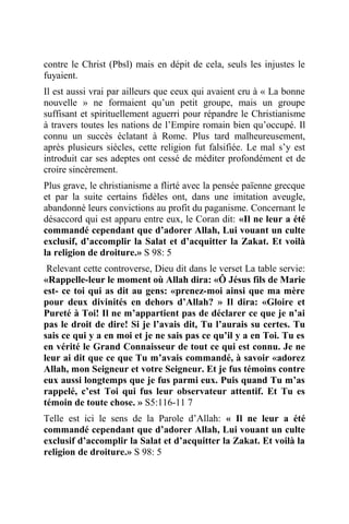 contre le Christ (Pbsl) mais en dépit de cela, seuls les injustes le
fuyaient.
Il est aussi vrai par ailleurs que ceux qui avaient cru à « La bonne
nouvelle » ne formaient qu’un petit groupe, mais un groupe
suffisant et spirituellement aguerri pour répandre le Christianisme
à travers toutes les nations de l’Empire romain bien qu’occupé. Il
connu un succès éclatant à Rome. Plus tard malheureusement,
après plusieurs siècles, cette religion fut falsifiée. Le mal s’y est
introduit car ses adeptes ont cessé de méditer profondément et de
croire sincèrement.
Plus grave, le christianisme a flirté avec la pensée païenne grecque
et par la suite certains fidèles ont, dans une imitation aveugle,
abandonné leurs convictions au profit du paganisme. Concernant le
désaccord qui est apparu entre eux, le Coran dit: «Il ne leur a été
commandé cependant que d’adorer Allah, Lui vouant un culte
exclusif, d’accomplir la Salat et d’acquitter la Zakat. Et voilà
la religion de droiture.» S 98: 5
Relevant cette controverse, Dieu dit dans le verset La table servie:
«Rappelle-leur le moment où Allah dira: «Ô Jésus fils de Marie
est- ce toi qui as dit au gens: «prenez-moi ainsi que ma mère
pour deux divinités en dehors d’Allah? » Il dira: «Gloire et
Pureté à Toi! Il ne m’appartient pas de déclarer ce que je n’ai
pas le droit de dire! Si je l’avais dit, Tu l’aurais su certes. Tu
sais ce qui y a en moi et je ne sais pas ce qu’il y a en Toi. Tu es
en vérité le Grand Connaisseur de tout ce qui est connu. Je ne
leur ai dit que ce que Tu m’avais commandé, à savoir «adorez
Allah, mon Seigneur et votre Seigneur. Et je fus témoins contre
eux aussi longtemps que je fus parmi eux. Puis quand Tu m’as
rappelé, c’est Toi qui fus leur observateur attentif. Et Tu es
témoin de toute chose. » S5:116-11 7
Telle est ici le sens de la Parole d’Allah: « Il ne leur a été
commandé cependant que d’adorer Allah, Lui vouant un culte
exclusif d’accomplir la Salat et d’acquitter la Zakat. Et voilà la
religion de droiture.» S 98: 5
 