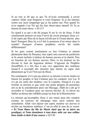 Je ne leur ai dit que ce que Tu m’avais commandé, à savoir
«adorez Allah, mon Seigneur et votre Seigneur. Et je fus témoins
contre eux aussi longtemps que je fus parmi eux. Puis quand Tu
m’as rappelé c’est Toi qui fus leur observateur attentif. Et Tu es
témoin de toute chose. » S5:117
Eu égard à ce qui a été dit jusque là sur la vie de Jésus, il doit
certainement pousser en nous l’envie de savoir pourquoi Jésus a-t-
il été repris par Dieu de la façon (révélé par le Coran) décrite plus
haut? Pourquoi Dieu lui a-t-il fait la promesse d’un retour dans le
monde? Pourquoi d’autres prophètes ont-ils été traités
différemment?
Si les gens croient sincèrement en leur Créateur et entrent
pleinement dans Sa Présence, leur esprit sera couvert de perfection
et ils seront inclinés à réaliser de bonnes œuvres et la charité. Puis
en fonction de ces bonnes œuvres, Dieu va les honorer en les
élevant le Jour du Jugement dernier. S’agissant du Prophète
Jésus(Pbsl), il a fait face à une vive opposition des israéliens
lorsqu’il a accompli des miracles (qui étaient un signe clair
démontrant qu’il est l’Envoyé de Dieu).
Par conséquent, il n’a pas pu achever sa mission à savoir mettre en
liaison les peuples et leur Créateur puis les conduire vers Lui. Il
n’a pu les sortir des ténèbres vers la Lumière. Puisqu’il n’a pas
terminé sa mission et que seule une petite poignée de personnes
ont eu de la considération pour son Message, Allah lui a dit qu’il
reviendra et l’exaltera pour ses œuvres élevées. IL va élever les
fidèles au dessus des infidèles jusqu’au Jour de la Résurrection.
La mission qu’accomplira Jésus à son retour peut être compris
comme un exercice de rattrapage mais aussi comme une
consolation. Allah veut réjouir son esprit, montrer ses œuvres et
révéler ses intentions sublimes. C’est en effet le sens de ce verset:
« Et Nous fîmes du fils de Marie ainsi que de sa mère un
prodigue; et Nous donnâmes à tous deux asile sur une colline
bien stable et doté d’une source » S23:50
 
