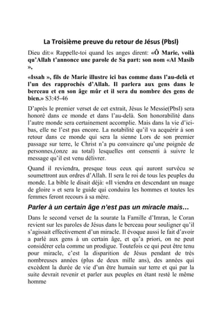 La Troisième preuve du retour de Jésus (Pbsl)
Dieu dit:« Rappelle-toi quand les anges dirent: «Ô Marie, voilà
qu’Allah t’annonce une parole de Sa part: son nom «Al Masib
»,
«Issah », fils de Marie illustre ici bas comme dans l’au-delà et
l’un des rapprochés d’Allah. Il parlera aux gens dans le
berceau et en son âge mûr et il sera du nombre des gens de
bien.» S3:45-46
D’après le premier verset de cet extrait, Jésus le Messie(Pbsl) sera
honoré dans ce monde et dans l’au-delà. Son honorabilité dans
l’autre monde sera certainement accomplie. Mais dans la vie d’ici-
bas, elle ne l’est pas encore. La notabilité qu’il va acquérir à son
retour dans ce monde qui sera la sienne Lors de son premier
passage sur terre, le Christ n’a pu convaincre qu’une poignée de
personnes,(onze au total) lesquelles ont consenti à suivre le
message qu’il est venu délivrer.
Quand il reviendra, presque tous ceux qui auront survécu se
soumettront aux ordres d’Allah. Il sera le roi de tous les peuples du
monde. La bible le disait déjà: «Il viendra en descendant un nuage
de gloire » et sera le guide qui conduira les hommes et toutes les
femmes feront recours à sa mère.
Parler à un certain âge n’est pas un miracle mais…
Dans le second verset de la sourate la Famille d’Imran, le Coran
revient sur les paroles de Jésus dans le berceau pour souligner qu’il
s’agissait effectivement d’un miracle. Il évoque aussi le fait d’avoir
a parlé aux gens à un certain âge, et qu’a priori, on ne peut
considérer cela comme un prodigue. Toutefois ce qui peut être tenu
pour miracle, c’est la disparition de Jésus pendant de très
nombreuses années (plus de deux mille ans), des années qui
excèdent la durée de vie d’un être humain sur terre et qui par la
suite devrait revenir et parler aux peuples en étant resté le même
homme
 