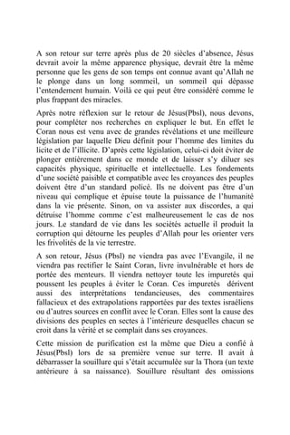 A son retour sur terre après plus de 20 siècles d’absence, Jésus
devrait avoir la même apparence physique, devrait être la même
personne que les gens de son temps ont connue avant qu’Allah ne
le plonge dans un long sommeil, un sommeil qui dépasse
l’entendement humain. Voilà ce qui peut être considéré comme le
plus frappant des miracles.
Après notre réflexion sur le retour de Jésus(Pbsl), nous devons,
pour compléter nos recherches en expliquer le but. En effet le
Coran nous est venu avec de grandes révélations et une meilleure
législation par laquelle Dieu définit pour l’homme des limites du
licite et de l’illicite. D’après cette législation, celui-ci doit éviter de
plonger entièrement dans ce monde et de laisser s’y diluer ses
capacités physique, spirituelle et intellectuelle. Les fondements
d’une société paisible et compatible avec les croyances des peuples
doivent être d’un standard policé. Ils ne doivent pas être d’un
niveau qui complique et épuise toute la puissance de l’humanité
dans la vie présente. Sinon, on va assister aux discordes, a qui
détruise l’homme comme c’est malheureusement le cas de nos
jours. Le standard de vie dans les sociétés actuelle il produit la
corruption qui détourne les peuples d’Allah pour les orienter vers
les frivolités de la vie terrestre.
A son retour, Jésus (Pbsl) ne viendra pas avec l’Evangile, il ne
viendra pas rectifier le Saint Coran, livre invulnérable et hors de
portée des menteurs. Il viendra nettoyer toute les impuretés qui
poussent les peuples à éviter le Coran. Ces impuretés dérivent
aussi des interprétations tendancieuses, des commentaires
fallacieux et des extrapolations rapportées par des textes israéliens
ou d’autres sources en conflit avec le Coran. Elles sont la cause des
divisions des peuples en sectes à l’intérieure desquelles chacun se
croit dans la vérité et se complait dans ses croyances.
Cette mission de purification est la même que Dieu a confié à
Jésus(Pbsl) lors de sa première venue sur terre. Il avait à
débarrasser la souillure qui s’était accumulée sur la Thora (un texte
antérieure à sa naissance). Souillure résultant des omissions
 
