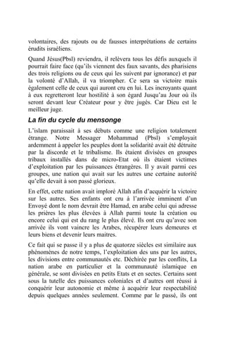 volontaires, des rajouts ou de fausses interprétations de certains
érudits israéliens.
Quand Jésus(Pbsl) reviendra, il relèvera tous les défis auxquels il
pourrait faire face (qu’ils viennent des faux savants, des pharisiens
des trois religions ou de ceux qui les suivent par ignorance) et par
la volonté d’Allah, il va triompher. Ce sera sa victoire mais
également celle de ceux qui auront cru en lui. Les incroyants quant
à eux regretteront leur hostilité à son égard Jusqu’au Jour où ils
seront devant leur Créateur pour y être jugés. Car Dieu est le
meilleur juge.
La fin du cycle du mensonge
L’islam paraissait à ses débuts comme une religion totalement
étrange. Notre Messager Mohammad (Pbsl) s’employait
ardemment à appeler les peuples dont la solidarité avait été détruite
par la discorde et le tribalisme. Ils étaient divisées en groupes
tribaux installés dans de micro-Etat où ils étaient victimes
d’exploitation par les puissances étrangères. Il y avait parmi ces
groupes, une nation qui avait sur les autres une certaine autorité
qu’elle devait à son passé glorieux.
En effet, cette nation avait imploré Allah afin d’acquérir la victoire
sur les autres. Ses enfants ont cru à l’arrivée imminent d’un
Envoyé dont le nom devrait être Hamad, en arabe celui qui adresse
les prières les plus élevées à Allah parmi toute la création ou
encore celui qui est du rang le plus élevé. Ils ont cru qu’avec son
arrivée ils vont vaincre les Arabes, récupérer leurs demeures et
leurs biens et devenir leurs maitres.
Ce fait qui se passe il y a plus de quatorze siècles est similaire aux
phénomènes de notre temps, l’exploitation des uns par les autres,
les divisions entre communautés etc. Déchirée par les conflits, La
nation arabe en particulier et la communauté islamique en
générale, se sont divisées en petits Etats et en sectes. Certains sont
sous la tutelle des puissances coloniales et d’autres ont réussi à
conquérir leur autonomie et même à acquérir leur respectabilité
depuis quelques années seulement. Comme par le passé, ils ont
 