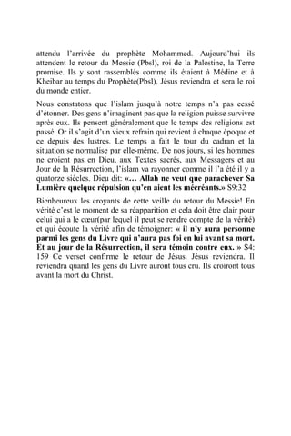 attendu l’arrivée du prophète Mohammed. Aujourd’hui ils
attendent le retour du Messie (Pbsl), roi de la Palestine, la Terre
promise. Ils y sont rassemblés comme ils étaient à Médine et à
Kheibar au temps du Prophète(Pbsl). Jésus reviendra et sera le roi
du monde entier.
Nous constatons que l’islam jusqu’à notre temps n’a pas cessé
d’étonner. Des gens n’imaginent pas que la religion puisse survivre
après eux. Ils pensent généralement que le temps des religions est
passé. Or il s’agit d’un vieux refrain qui revient à chaque époque et
ce depuis des lustres. Le temps a fait le tour du cadran et la
situation se normalise par elle-même. De nos jours, si les hommes
ne croient pas en Dieu, aux Textes sacrés, aux Messagers et au
Jour de la Résurrection, l’islam va rayonner comme il l’a été il y a
quatorze siècles. Dieu dit: «… Allah ne veut que parachever Sa
Lumière quelque répulsion qu’en aient les mécréants.» S9:32
Bienheureux les croyants de cette veille du retour du Messie! En
vérité c’est le moment de sa réapparition et cela doit être clair pour
celui qui a le cœur(par lequel il peut se rendre compte de la vérité)
et qui écoute la vérité afin de témoigner: « il n’y aura personne
parmi les gens du Livre qui n’aura pas foi en lui avant sa mort.
Et au jour de la Résurrection, il sera témoin contre eux. » S4:
159 Ce verset confirme le retour de Jésus. Jésus reviendra. Il
reviendra quand les gens du Livre auront tous cru. Ils croiront tous
avant la mort du Christ.
 
