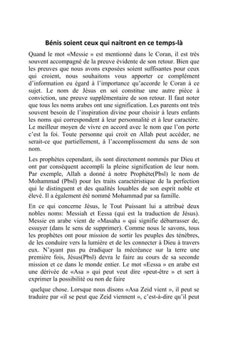 Bénis soient ceux qui naitront en ce temps-là
Quand le mot «Messie » est mentionné dans le Coran, il est très
souvent accompagné de la preuve évidente de son retour. Bien que
les preuves que nous avons exposées soient suffisantes pour ceux
qui croient, nous souhaitons vous apporter ce complément
d’information eu égard à l’importance qu’accorde le Coran à ce
sujet. Le nom de Jésus en soi constitue une autre pièce à
conviction, une preuve supplémentaire de son retour. Il faut noter
que tous les noms arabes ont une signification. Les parents ont très
souvent besoin de l’inspiration divine pour choisir à leurs enfants
les noms qui correspondent à leur personnalité et à leur caractère.
Le meilleur moyen de vivre en accord avec le nom que l’on porte
c’est la foi. Toute personne qui croit en Allah peut accéder, ne
serait-ce que partiellement, à l’accomplissement du sens de son
nom.
Les prophètes cependant, ils sont directement nommés par Dieu et
ont par conséquent accompli la pleine signification de leur nom.
Par exemple, Allah a donné à notre Prophète(Pbsl) le nom de
Mohammad (Pbsl) pour les traits caractéristique de la perfection
qui le distinguent et des qualités louables de son esprit noble et
élevé. Il a également été nommé Mohammad par sa famille.
En ce qui concerne Jésus, le Tout Puissant lui a attribué deux
nobles noms: Messiah et Eessa (qui est la traduction de Jésus).
Messie en arabe vient de «Masaha » qui signifie débarrasser de,
essuyer (dans le sens de supprimer). Comme nous le savons, tous
les prophètes ont pour mission de sortir les peuples des ténèbres,
de les conduire vers la lumière et de les connecter à Dieu à travers
eux. N’ayant pas pu éradiquer la mécréance sur la terre une
première fois, Jésus(Pbsl) devra le faire au cours de sa seconde
mission et ce dans le monde entier. Le mot «Eessa » en arabe est
une dérivée de «Asa » qui peut veut dire «peut-être » et sert à
exprimer la possibilité ou non de faire
quelque chose. Lorsque nous disons «Asa Zeid vient », il peut se
traduire par «il se peut que Zeid viennent », c’est-à-dire qu’il peut
 