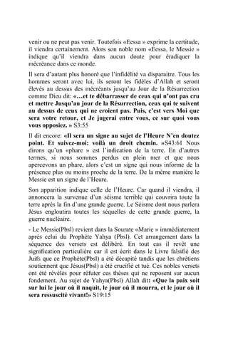 venir ou ne peut pas venir. Toutefois «Eessa » exprime la certitude,
il viendra certainement. Alors son noble nom «Eessa, le Messie »
indique qu’il viendra dans aucun doute pour éradiquer la
mécréance dans ce monde.
Il sera d’autant plus honoré que l’infidélité va disparaitre. Tous les
hommes seront avec lui, ils seront les fidèles d’Allah et seront
élevés au dessus des mécréants jusqu’au Jour de la Résurrection
comme Dieu dit: «…et te débarrasser de ceux qui n’ont pas cru
et mettre Jusqu’au jour de la Résurrection, ceux qui te suivent
au dessus de ceux qui ne croient pas. Puis, c’est vers Moi que
sera votre retour, et Je jugerai entre vous, ce sur quoi vous
vous opposiez. » S3:55
Il dit encore: «Il sera un signe au sujet de l’Heure N’en doutez
point. Et suivez-moi: voilà un droit chemin. »S43:61 Nous
dirons qu’un «phare » est l’indication de la terre. En d’autres
termes, si nous sommes perdus en plein mer et que nous
apercevons un phare, alors c’est un signe qui nous informe de la
présence plus ou moins proche de la terre. De la même manière le
Messie est un signe de l’Heure.
Son apparition indique celle de l’Heure. Car quand il viendra, il
annoncera la survenue d’un séisme terrible qui couvrira toute la
terre après la fin d’une grande guerre. Le Séisme dont nous parlera
Jésus engloutira toutes les séquelles de cette grande guerre, la
guerre nucléaire.
- Le Messie(Pbsl) revient dans la Sourate «Marie » immédiatement
après celui du Prophète Yahya (Pbsl). Cet arrangement dans la
séquence des versets est délibéré. En tout cas il revêt une
signification particulière car il est écrit dans le Livre falsifié des
Juifs que ce Prophète(Pbsl) a été décapité tandis que les chrétiens
soutiennent que Jésus(Pbsl) a été crucifié et tué. Ces nobles versets
ont été révélés pour réfuter ces thèses qui ne reposent sur aucun
fondement. Au sujet de Yahya(Pbsl) Allah dit: «Que la paix soit
sur lui le jour où il naquit, le jour où il mourra, et le jour où il
sera ressuscité vivant!» S19:15
 