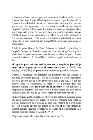 Un hadith affirme que «la paix est la sécurité d’Allah sur la terre ».
Il en ressort que Yahya (Pbsl) qui a été couvert par la sécurité de
Dieu était invulnérable, sa vie ne pouvait être mise en péril par qui
que ce soit. Au contraire, il a vécu sous la tutelle de son père le
Prophète Zakary (Pbsl) dont il a suivi les traces et remplacé dans
ses charges de guide. Si l’on s’en tient au verset ci-dessus, Yahya
(Pbsl) est mort d’une mort naturelle. Dieu ne dit nulle part qu’il a
été tué ou décapité. Tout autre commentaire remettant en cause
l’idée de la mort naturelle de Yahya(Pbsl) n’est que mensonge et
spéculation.
Allah, le plus Grand, le Tout Puissant a défendu Lui-même le
Prophète Yahya et l’histoire élogieuse de sa vie lorsqu’il dit qu’il a
vécu dans la paix est mort dans la paix et dans la paix, il sera
ressuscité vivant! A Jésus(Pbsl), Allah a également ordonné de
dire:
«Et que la paix soit sur moi le jour où je naquis, le jour où je
mourrai, et le jour où je serai ressuscité vivant. » S19:33 Ces
paroles, Jésus(Pbsl) les prononcera à nouveau quand il reviendra.
Quand il reviendra les infidèles ne pourront pas lui causer le
moindre préjudice puisqu’il est le Messager de Dieu. Rappelons
une fois encore que le Christ(Pbsl) n’a jamais été tué, il n’est pas
encore mort, ils continuent, sa mère et lui à dormir dans une
caverne comme «les dormeurs de la caverne. » Par ailleurs, le
Prophète Yahya(Pbsl) est mort donc il ne reviendra pas et la raison
se trouve dans le sens de ce terme: «que la paix soit sur lui. »
En parcourant cette sourate, on observe une relation évidente entre
ces deux personnages. En effet, La sourate présente une sorte de
tableau comparatif de l’histoire de leur vie. Parlant de Yahya Dieu
dit: «Et dévoué envers ses pères et mères et ne fut jamais ni
violent envers aucune créatures de Dieu ni désobéissant », il
agissait sous les ordres d’Allah. S 19:14
S’agissant encore de Jésus, il est écrit au verset 32:
 