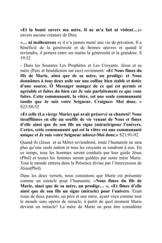 «Et la bonté envers ma mère, Il ne m’a fait ni violent…;»
envers aucune créature de Dieu
«… ni malheureux »; il n’a jamais mené une vie de privation. Il a
bénéficié de la générosité et de bonnes œuvres et quand il
reviendra, il portera entre ses mains la générosité et la grandeur. S
19:32
- Dans les Sourates Les Prophètes et Les Croyants, Jésus et sa
mère (Paix et bénédiction sur eux) reviennent: «Et Nous fîmes du
fils de Marie, ainsi que de sa mère, un prodige: et Nous
donnâmes à tous deux asile sur une colline bien stable et dotée
d’une source. Ô Messager mangez de ce qui est permis et
agréable et faites du bien car Je sais parfaitement ce que vous
faites. Cette communauté, la vôtre, est une seule communauté
tandis que Je suis votre Seigneur. Craignez- Moi donc. »
S23:50-52
«Et celle (La vierge Marie) qui avait préservé sa chasteté! Nous
insufflâmes en elle un souffle de vie venant de Nous et fîmes
d’elle ainsi que de son fils un signe (miracle)pour l’univers.
Certes, cette communauté qui est la vôtre est une communauté
unique et Je suis votre Seigneur adorez-Moi donc.» S21:91-92
Quand ils (Jésus et sa Mère) reviendront, toute l’humanité ne sera
plus qu’une seule nation et tous les croyants se rendront à eux. En
ce temps, tous les hommes seront conduits par leur guide Jésus
(Pbsl) et toutes les femmes seront guidées par notre mère Marie.
Tout le monde entrera dans la Présence divine par l’intercession de
Jésus(Pbsl).
Dans les deux versets, nous constatons que Marie est présentée
comme un miracle pour l’humanité, «Nous fîmes du fils de
Marie, ainsi que de sa mère, un prodige… », «Et fîmes d’elle
ainsi que de son fils un signe (miracle) pour l’univers. Etant
issue de deux parents, un père et une mère, ayant vécu comme tout
le monde sans opérer de miracle, à partir de quel moment Marie
devient un miracle? La mère de Marie ne peut être considérée
 
