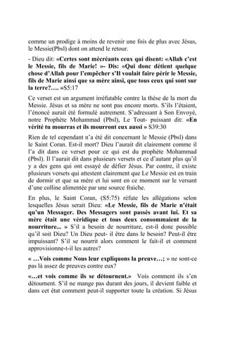 comme un prodige à moins de revenir une fois de plus avec Jésus,
le Messie(Pbsl) dont on attend le retour.
- Dieu dit: «Certes sont mécréants ceux qui disent: «Allah c’est
le Messie, fils de Marie! »- Dis: «Qui donc détient quelque
chose d’Allah pour l’empêcher s’Il voulait faire périr le Messie,
fils de Marie ainsi que sa mère ainsi, que tous ceux qui sont sur
la terre?…. »S5:17
Ce verset est un argument irréfutable contre la thèse de la mort du
Messie. Jésus et sa mère ne sont pas encore morts. S’ils l’étaient,
l’énoncé aurait été formulé autrement. S’adressant à Son Envoyé,
notre Prophète Mohammad (Pbsl), Le Tout- puissant dit: «En
vérité tu mourras et ils mourront eux aussi » S39:30
Rien de tel cependant n’a été dit concernant le Messie (Pbsl) dans
le Saint Coran. Est-il mort? Dieu l’aurait dit clairement comme il
l’a dit dans ce verset pour ce qui est du prophète Mohammad
(Pbsl). Il l’aurait dit dans plusieurs versets et ce d’autant plus qu’il
y a des gens qui ont essayé de défier Jésus. Par contre, il existe
plusieurs versets qui attestent clairement que Le Messie est en train
de dormir et que sa mère et lui sont en ce moment sur le versant
d’une colline alimentée par une source fraiche.
En plus, le Saint Coran, (S5:75) réfute les allégations selon
lesquelles Jésus serait Dieu: «Le Messie, fils de Marie n’était
qu’un Messager. Des Messagers sont passés avant lui. Et sa
mère était une véridique et tous deux consommaient de la
nourriture... » S’il a besoin de nourriture, est-il donc possible
qu’il soit Dieu? Un Dieu peut- il être dans le besoin? Peut-il être
impuissant? S’il se nourrit alors comment le fait-il et comment
approvisionne-t-il les autres?
« …Vois comme Nous leur expliquons la preuve…; » ne sont-ce
pas là assez de preuves contre eux?
«…et vois comme ils se détournent.» Vois comment ils s’en
détournent. S’il ne mange pas durant des jours, il devient faible et
dans cet état comment peut-il supporter toute la création. Si Jésus
 