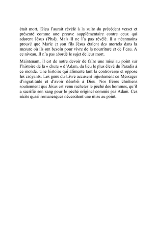 était mort, Dieu l’aurait révélé à la suite du précédent verset et
présenté comme une preuve supplémentaire contre ceux qui
adorent Jésus (Pbsl). Mais Il ne l’a pas révélé. Il a néanmoins
prouvé que Marie et son fils Jésus étaient des mortels dans la
mesure où ils ont besoin pour vivre de la nourriture et de l’eau. A
ce niveau, Il n’a pas abordé le sujet de leur mort.
Maintenant, il est de notre devoir de faire une mise au point sur
l’histoire de la « chute » d’Adam, du lieu le plus élevé du Paradis à
ce monde. Une histoire qui alimente tant la controverse et oppose
les croyants. Les gens du Livre accusent injustement ce Messager
d’ingratitude et d’avoir désobéi à Dieu. Nos frères chrétiens
soutiennent que Jésus est venu racheter le péché des hommes, qu’il
a sacrifié son sang pour le péché originel commis par Adam. Ces
récits quasi romanesques nécessitent une mise au point.
 