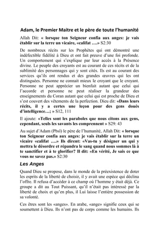 Adam, le Premier Maitre et le père de toute l’humanité
Allah Dit: « lorsque ton Seigneur confia aux anges: je vais
établir sur la terre un vicaire, «califat ….» S2:30
De nombreux récits sur les Prophètes qui ont démontré une
indéfectible fidélité à Dieu et ont fait preuve d’une foi profonde.
Un comportement qui s’explique par leur accès à la Présence
divine. Le peuple des croyants est au courant de ces récits et de la
sublimité des personnages qui y sont cités. Ils est au courant des
services qu’ils ont rendus et des grandes œuvres qui les ont
distinguées. Personne ne connait mieux le croyant que le croyant.
Personne ne peut apprécier un bienfait autant que celui qui
l’accorde et personne ne peut réaliser la grandeur des
enseignements du Coran autant que celui qui est proche de Dieu et
s’est couvert des vêtements de la perfection. Dieu dit: «Dans leurs
récits, il y a certes une leçon pour des gens doués
d’intelligence…; » S12, 111
Il ajoute: «Telles sont les paraboles que nous citons aux gens,
cependant, seuls les savants les comprennent » S29: 43
Au sujet d’Adam (Pbsl) le père de l’humanité, Allah Dit: « lorsque
ton Seigneur confia aux anges: je vais établir sur la terre un
vicaire «califat ….» Ils dirent: «Vas-tu y désigner un qui y
mettra le désordre et répandra le sang quand nous sommes là à
te sanctifier et à te glorifier? Il dit: «En vérité, Je sais ce que
vous ne savez pas.» S2:30
Les Anges
Quand Dieu se propose, dans le monde de la préexistence de doter
les esprits de la liberté de choisir, il y avait une espèce qui déclina
l’offre. Il refusa d’accéder à ce champ où l’homme y était déjà. Ce
groupe a dit au Tout Puissant, qu’il n’était pas intéressé par la
liberté de choix et qu’en plus, il Lui laisse l’entière possession de
sa volonté.
Ces êtres sont les «anges». En arabe, «ange» signifie ceux qui se
soumettent à Dieu. Ils n’ont pas de corps comme les humains. Ils
 