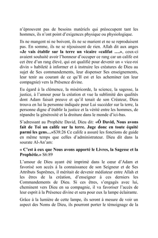 n’éprouvent pas de besoins matériels qui préoccupent tant les
hommes, ils n’ont point d’exigences physique ou physiologique.
Ils ne mangent ni ne boivent, ils ne se marient et ne se reproduisent
pas. En somme, ils ne se réjouissent de rien. Allah dit aux anges
«Je vais établir sur la terre un vicaire «califat ….», ceux-ci
avaient souhaité avoir l’honneur d’occuper ce rang car un calife est
cet être d’un rang élevé, qui est qualifié pour devenir un « vice-roi
divin » habileté à informer et à instruire les créatures de Dieu au
sujet de Ses commandements, leur dispenser Ses enseignements,
leur tenir au courant de ce qu’Il est et les acheminer (en leur
compagnie) vers la Présence divine.
Eu égard à la clémence, la miséricorde, la science, la sagesse, la
justice, à l’amour pour la création et vue la sublimité des qualités
dont Adam faisait preuve et qu’il tenait de son Créateur, Dieu
trouva en lui la personne indiquée pour Lui succéder sur la terre, la
personne digne d’établir la justice et la vérité entre les hommes, de
répandre la générosité et la droiture dans le monde d’ici-bas.
S’adressant au Prophète David, Dieu dit: «Ô David, Nous avons
fait de Toi un calife sur la terre. Juge donc en toute équité
parmi les gens…»S38:26 Ce calife a assuré les fonctions de guide
en même temps que celles d’administrateur. Dieu dit dans la
sourate Al-An’am:
« C’est à eux que Nous avons apporté le Livres, la Sagesse et la
Prophétie.» S6:89
L’amour de Dieu ayant été imprimé dans le cœur d’Adam et
favorisé son accès à la connaissance de son Seigneur et de Ses
Attributs Suprêmes, il méritait de devenir médiateur entre Allah et
les êtres de la création, d’enseigner à ces derniers les
Commandements de Dieu. Si ces êtres, s’engagés avec lui,
cheminent vers Dieu en sa compagnie, il va favoriser l’accès de
leur esprit à la Présence divine et sera pour eux la lampe éclairante.
Grâce à la lumière de cette lampe, ils seront à mesure de voir un
aspect des Noms de Dieu, ils pourront porter le témoignage de la
 