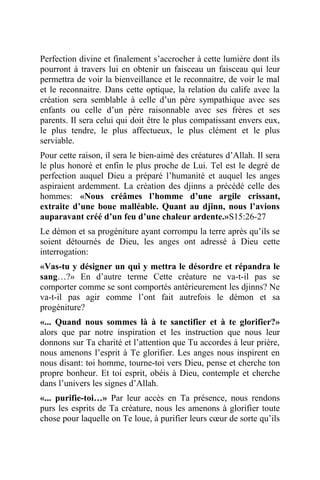 Perfection divine et finalement s’accrocher à cette lumière dont ils
pourront à travers lui en obtenir un faisceau un faisceau qui leur
permettra de voir la bienveillance et le reconnaitre, de voir le mal
et le reconnaitre. Dans cette optique, la relation du calife avec la
création sera semblable à celle d’un père sympathique avec ses
enfants ou celle d’un père raisonnable avec ses frères et ses
parents. Il sera celui qui doit être le plus compatissant envers eux,
le plus tendre, le plus affectueux, le plus clément et le plus
serviable.
Pour cette raison, il sera le bien-aimé des créatures d’Allah. Il sera
le plus honoré et enfin le plus proche de Lui. Tel est le degré de
perfection auquel Dieu a préparé l’humanité et auquel les anges
aspiraient ardemment. La création des djinns a précédé celle des
hommes: «Nous créâmes l’homme d’une argile crissant,
extraite d’une boue malléable. Quant au djinn, nous l’avions
auparavant créé d’un feu d’une chaleur ardente.»S15:26-27
Le démon et sa progéniture ayant corrompu la terre après qu’ils se
soient détournés de Dieu, les anges ont adressé à Dieu cette
interrogation:
«Vas-tu y désigner un qui y mettra le désordre et répandra le
sang…?» En d’autre terme Cette créature ne va-t-il pas se
comporter comme se sont comportés antérieurement les djinns? Ne
va-t-il pas agir comme l’ont fait autrefois le démon et sa
progéniture?
«... Quand nous sommes là à te sanctifier et à te glorifier?»
alors que par notre inspiration et les instruction que nous leur
donnons sur Ta charité et l’attention que Tu accordes à leur prière,
nous amenons l’esprit à Te glorifier. Les anges nous inspirent en
nous disant: toi homme, tourne-toi vers Dieu, pense et cherche ton
propre bonheur. Et toi esprit, obéis à Dieu, contemple et cherche
dans l’univers les signes d’Allah.
«... purifie-toi…» Par leur accès en Ta présence, nous rendons
purs les esprits de Ta créature, nous les amenons à glorifier toute
chose pour laquelle on Te loue, à purifier leurs cœur de sorte qu’ils
 