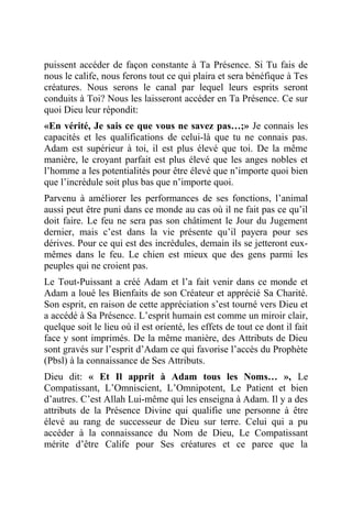 puissent accéder de façon constante à Ta Présence. Si Tu fais de
nous le calife, nous ferons tout ce qui plaira et sera bénéfique à Tes
créatures. Nous serons le canal par lequel leurs esprits seront
conduits à Toi? Nous les laisseront accéder en Ta Présence. Ce sur
quoi Dieu leur répondit:
«En vérité, Je sais ce que vous ne savez pas…;» Je connais les
capacités et les qualifications de celui-là que tu ne connais pas.
Adam est supérieur à toi, il est plus élevé que toi. De la même
manière, le croyant parfait est plus élevé que les anges nobles et
l’homme a les potentialités pour être élevé que n’importe quoi bien
que l’incrédule soit plus bas que n’importe quoi.
Parvenu à améliorer les performances de ses fonctions, l’animal
aussi peut être puni dans ce monde au cas où il ne fait pas ce qu’il
doit faire. Le feu ne sera pas son châtiment le Jour du Jugement
dernier, mais c’est dans la vie présente qu’il payera pour ses
dérives. Pour ce qui est des incrédules, demain ils se jetteront eux-
mêmes dans le feu. Le chien est mieux que des gens parmi les
peuples qui ne croient pas.
Le Tout-Puissant a créé Adam et l’a fait venir dans ce monde et
Adam a loué les Bienfaits de son Créateur et apprécié Sa Charité.
Son esprit, en raison de cette appréciation s’est tourné vers Dieu et
a accédé à Sa Présence. L’esprit humain est comme un miroir clair,
quelque soit le lieu où il est orienté, les effets de tout ce dont il fait
face y sont imprimés. De la même manière, des Attributs de Dieu
sont gravés sur l’esprit d’Adam ce qui favorise l’accès du Prophète
(Pbsl) à la connaissance de Ses Attributs.
Dieu dit: « Et Il apprit à Adam tous les Noms… », Le
Compatissant, L’Omniscient, L’Omnipotent, Le Patient et bien
d’autres. C’est Allah Lui-même qui les enseigna à Adam. Il y a des
attributs de la Présence Divine qui qualifie une personne à être
élevé au rang de successeur de Dieu sur terre. Celui qui a pu
accéder à la connaissance du Nom de Dieu, Le Compatissant
mérite d’être Calife pour Ses créatures et ce parce que la
 