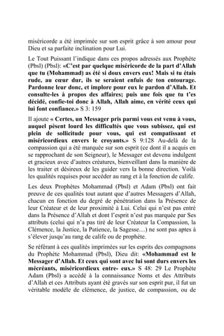 miséricorde a été imprimée sur son esprit grâce à son amour pour
Dieu et sa parfaite inclination pour Lui.
Le Tout Puissant l’indique dans ces propos adressés aux Prophète
(Pbsl) (Pbsl): «C’est par quelque miséricorde de la part d’Allah
que tu (Mohammad) as été si doux envers eux! Mais si tu étais
rude, au cœur dur, ils se seraient enfuis de ton entourage.
Pardonne leur donc, et implore pour eux le pardon d’Allah. Et
consulte-les à propos des affaires; puis une fois que tu t’es
décidé, confie-toi donc à Allah, Allah aime, en vérité ceux qui
lui font confiance.» S 3: 159
Il ajoute « Certes, un Messager pris parmi vous est venu à vous,
auquel pèsent lourd les difficultés que vous subissez, qui est
plein de sollicitude pour vous, qui est compatissant et
miséricordieux envers le croyants.» S 9:128 Au-delà de la
compassion qui a été marquée sur son esprit (ce dont il a acquis en
se rapprochant de son Seigneur), le Messager est devenu indulgent
et gracieux avec d’autres créatures, bienveillant dans la manière de
les traiter et désireux de les guider vers la bonne direction. Voilà
les qualités requises pour accéder au rang et à la fonction de calife.
Les deux Prophètes Mohammad (Pbsl) et Adam (Pbsl) ont fait
preuve de ces qualités tout autant que d’autres Messagers d’Allah,
chacun en fonction du degré de pénétration dans la Présence de
leur Créateur et de leur proximité à Lui. Celui qui n’est pas entré
dans la Présence d’Allah et dont l’esprit n’est pas marquée par Ses
attributs (celui qui n’a pas tiré de leur Créateur la Compassion, la
Clémence, la Justice, la Patience, la Sagesse…) ne sont pas aptes à
s’élever jusqu’au rang de calife ou de prophète.
Se référant à ces qualités imprimées sur les esprits des compagnons
du Prophète Mohammad (Pbsl), Dieu dit: «Mohammad est le
Messager d’Allah. Et ceux qui sont avec lui sont durs envers les
mécréants, miséricordieux entre- eux.» S 48: 29 Le Prophète
Adam (Pbsl) a accédé à la connaissance Noms et des Attributs
d’Allah et ces Attributs ayant été gravés sur son esprit pur, il fut un
véritable modèle de clémence, de justice, de compassion, ou de
 
