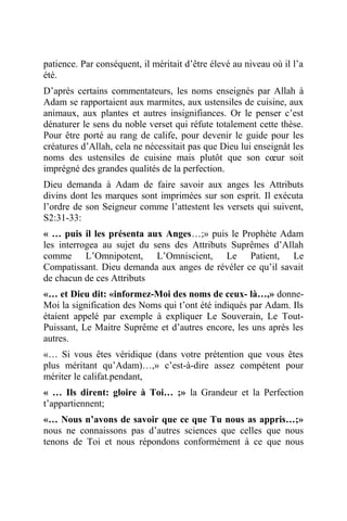 patience. Par conséquent, il méritait d’être élevé au niveau où il l’a
été.
D’après certains commentateurs, les noms enseignés par Allah à
Adam se rapportaient aux marmites, aux ustensiles de cuisine, aux
animaux, aux plantes et autres insignifiances. Or le penser c’est
dénaturer le sens du noble verset qui réfute totalement cette thèse.
Pour être porté au rang de calife, pour devenir le guide pour les
créatures d’Allah, cela ne nécessitait pas que Dieu lui enseignât les
noms des ustensiles de cuisine mais plutôt que son cœur soit
imprégné des grandes qualités de la perfection.
Dieu demanda à Adam de faire savoir aux anges les Attributs
divins dont les marques sont imprimées sur son esprit. Il exécuta
l’ordre de son Seigneur comme l’attestent les versets qui suivent,
S2:31-33:
« … puis il les présenta aux Anges…;» puis le Prophète Adam
les interrogea au sujet du sens des Attributs Suprêmes d’Allah
comme L’Omnipotent, L’Omniscient, Le Patient, Le
Compatissant. Dieu demanda aux anges de révéler ce qu’il savait
de chacun de ces Attributs
«… et Dieu dit: «informez-Moi des noms de ceux- là…,» donne-
Moi la signification des Noms qui t’ont été indiqués par Adam. Ils
étaient appelé par exemple à expliquer Le Souverain, Le Tout-
Puissant, Le Maitre Suprême et d’autres encore, les uns après les
autres.
«… Si vous êtes véridique (dans votre prétention que vous êtes
plus méritant qu’Adam)…,» c’est-à-dire assez compétent pour
mériter le califat.pendant,
« … Ils dirent: gloire à Toi… ;» la Grandeur et la Perfection
t’appartiennent;
«… Nous n’avons de savoir que ce que Tu nous as appris…;»
nous ne connaissons pas d’autres sciences que celles que nous
tenons de Toi et nous répondons conformément à ce que nous
 
