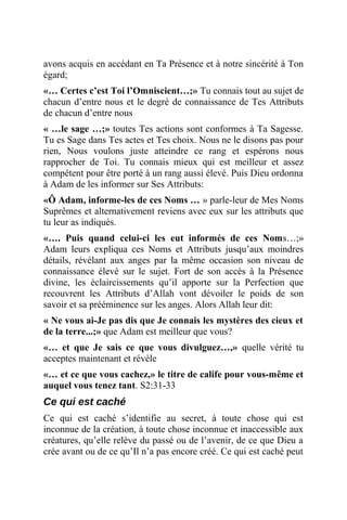 avons acquis en accédant en Ta Présence et à notre sincérité à Ton
égard;
«… Certes c’est Toi l’Omniscient…;» Tu connais tout au sujet de
chacun d’entre nous et le degré de connaissance de Tes Attributs
de chacun d’entre nous
« …le sage …;» toutes Tes actions sont conformes à Ta Sagesse.
Tu es Sage dans Tes actes et Tes choix. Nous ne le disons pas pour
rien, Nous voulons juste atteindre ce rang et espérons nous
rapprocher de Toi. Tu connais mieux qui est meilleur et assez
compétent pour être porté à un rang aussi élevé. Puis Dieu ordonna
à Adam de les informer sur Ses Attributs:
«Ô Adam, informe-les de ces Noms … » parle-leur de Mes Noms
Suprêmes et alternativement reviens avec eux sur les attributs que
tu leur as indiqués.
«…. Puis quand celui-ci les eut informés de ces Noms…;»
Adam leurs expliqua ces Noms et Attributs jusqu’aux moindres
détails, révélant aux anges par la même occasion son niveau de
connaissance élevé sur le sujet. Fort de son accès à la Présence
divine, les éclaircissements qu’il apporte sur la Perfection que
recouvrent les Attributs d’Allah vont dévoiler le poids de son
savoir et sa prééminence sur les anges. Alors Allah leur dit:
« Ne vous ai-Je pas dis que Je connais les mystères des cieux et
de la terre...;» que Adam est meilleur que vous?
«… et que Je sais ce que vous divulguez…,» quelle vérité tu
acceptes maintenant et révèle
«… et ce que vous cachez,» le titre de calife pour vous-même et
auquel vous tenez tant. S2:31-33
Ce qui est caché
Ce qui est caché s’identifie au secret, à toute chose qui est
inconnue de la création, à toute chose inconnue et inaccessible aux
créatures, qu’elle relève du passé ou de l’avenir, de ce que Dieu a
crée avant ou de ce qu’Il n’a pas encore créé. Ce qui est caché peut
 