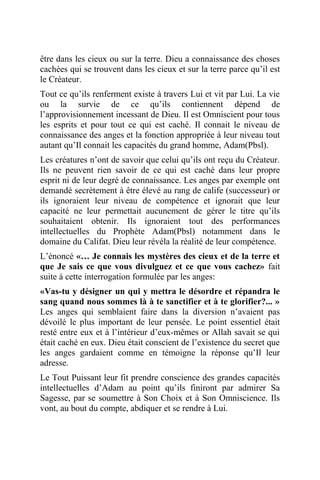 être dans les cieux ou sur la terre. Dieu a connaissance des choses
cachées qui se trouvent dans les cieux et sur la terre parce qu’il est
le Créateur.
Tout ce qu’ils renferment existe à travers Lui et vit par Lui. La vie
ou la survie de ce qu’ils contiennent dépend de
l’approvisionnement incessant de Dieu. Il est Omniscient pour tous
les esprits et pour tout ce qui est caché. Il connait le niveau de
connaissance des anges et la fonction appropriée à leur niveau tout
autant qu’Il connait les capacités du grand homme, Adam(Pbsl).
Les créatures n’ont de savoir que celui qu’ils ont reçu du Créateur.
Ils ne peuvent rien savoir de ce qui est caché dans leur propre
esprit ni de leur degré de connaissance. Les anges par exemple ont
demandé secrètement à être élevé au rang de calife (successeur) or
ils ignoraient leur niveau de compétence et ignorait que leur
capacité ne leur permettait aucunement de gérer le titre qu’ils
souhaitaient obtenir. Ils ignoraient tout des performances
intellectuelles du Prophète Adam(Pbsl) notamment dans le
domaine du Califat. Dieu leur révéla la réalité de leur compétence.
L’énoncé «… Je connais les mystères des cieux et de la terre et
que Je sais ce que vous divulguez et ce que vous cachez» fait
suite à cette interrogation formulée par les anges:
«Vas-tu y désigner un qui y mettra le désordre et répandra le
sang quand nous sommes là à te sanctifier et à te glorifier?... »
Les anges qui semblaient faire dans la diversion n’avaient pas
dévoilé le plus important de leur pensée. Le point essentiel était
resté entre eux et à l’intérieur d’eux-mêmes or Allah savait se qui
était caché en eux. Dieu était conscient de l’existence du secret que
les anges gardaient comme en témoigne la réponse qu’Il leur
adresse.
Le Tout Puissant leur fit prendre conscience des grandes capacités
intellectuelles d’Adam au point qu’ils finiront par admirer Sa
Sagesse, par se soumettre à Son Choix et à Son Omniscience. Ils
vont, au bout du compte, abdiquer et se rendre à Lui.
 
