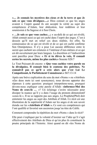 «… Je connais les mystères des cieux et de la terre et que Je
sais ce que vous divulguez…,» Dieu connait ce que les anges
avaient à l’esprit quand ils ont accepté la vérité au sujet des
compétences d’Adam, leur abdication, leur reddition et leur
soumission à Sa Sagesse et à Son Choix.
« …Je sais ce que vous cachez…; » au-delà de ce qui est révélé,
Allah connait aussi ce qui est caché dans l’esprit des anges. C’est à
dessein qu’Il met en relief ces deux réalités. En effet, Sa
connaissance de ce qui est révélé et de ce qui est caché confirme
Son Omnipotence. Il n’y a pour Lui aucune différence entre le
secret que cachent ses créatures à l’intérieur d’eux-mêmes et ce qui
est dit ouvertement par leurs langues. La discrétion et l’indiscrétion
sont pareilles pour Dieu: « Et si tu élèves la voix, Il connait
certes les secrets, même les plus cachés.» Sourate S20:7
Le Tout Puissant dit encore: « Que vous cachiez votre parole ou
la divulguiez, Il connait bien le contenu des poitrines. Ne
connait-il pas ce qu’il a crée alors que c’est Lui Le
Compatissant, le Parfaitement Connaisseur.» S67:13-14
Après une brève explication du sens du mot «Noms » ou «Attributs
»(les deux mots ici sont synonymes), nous devons apporter des
réponses à cette question: pourquoi interprétons-nous, pourquoi
devons-nous expliquer cette parole d’Allah: «informez-Moi des
Noms de ceux-là … »? Un éclairage s’avère nécessaire pour
dissiper la nuance qu’il y a dans l’usage du pronom démonstratif
«ceux-là ». Il ne se rapporte pas aux anges. Le Prophète(Pbsl) doit
entretenir les anges au sujet des Attributs d’Allah. Ce récit est une
illustration de la supériorité d’Adam sur les anges et de son savoir
étendu sur les «Attributs d’Allah ». Ce sont ces compétences qui
l’ont qualifié et favorisé son ascension jusqu’au titre de Calife.
Comment comprendre la répétition du mot «Noms » dans le récit?
Elle peut s’expliquer par la volonté d’insister sur l’idée qu’il s’agit
effectivement des Attributs de Dieu et qu’en plus ils constituent la
poutre principale de l’histoire. Ainsi quand on dit «les Noms de
 