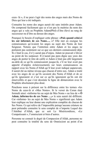 ceux- là », il ne peut s’agir des noms des anges mais des Noms de
Dieu qui leur a été indiqués.
Connaitre les noms des anges aurait été sans intérêts pour Adam.
On comprend facilement que ce n’est pas la maitrise du nom des
anges qui a valu au Prophète Adam(Pbsl) d’être élevé au rang de
successeur ou d’être au dessus des anges.
Pourquoi le besoin d’expliquer cette phrase: «Puis quand celui-ci
les eut informés de ces Noms…, »? Elle met en exergue les
connaissances qu’avaient les anges au sujet des Noms de leur
Seigneur. Notons que l’entretien entre Adam et les anges ne
portaient pas seulement sur ce que ces derniers connaissaient déjà.
Si c’était le cas, il n’y aurait pas d’enjeu. Adam ne pouvait s’élever
au point de les surpasser. Il n’aurait pas paru digne aux yeux des
anges de porter le titre de calife si Adam n’était pas allé largement
au-delà de ce qu’ils connaissaient jusque-là, s’il ne leur avait pas
apporté d’amples éclaircissements sur leurs connaissances en
rapport avec les Noms d’Allah qu’il leur avait indiqué auparavant,
il aurait été au même niveau que chacun d’entre eux. Adam a traité
avec les anges de ce qu’ils savaient des Noms d’Allah et de ce
qu’ils ignoraient et c’est sur ce qu’ils ignoraient qu’ils ont été
émerveillés et que s’est dessinée la ligne de démarcation avec le
Prophète absolument plus doué.
Penchons nous à présent sur la différence entre les termes «les
Noms de ceux-là et «Mes Noms». Si le verset du Coran était
formulé ainsi: «informe-les au sujet de Mes Noms » au lieu de « Ô
Adam, informe-les de ces Noms …,» le sens aurait été différent.
Car «informe- les au sujet de Mes Noms » signifierait que Adam
leur explique ou leur donne une explication complète de chacun de
Ses Noms. Ce qui relève de l’impossible puisqu’aucune créature ne
peut prétendre connaitre le sens complet de n’importe Lequel des
l’Attribut d’Allah, que ce soit Le Miséricordieux, «Le
Compatissant », l’omniscient et bien d’autres.
Personne ne connait le degré de Compassion d’Allah, personne ne
peut connaitre la totalité du sens de Omniscient au point d’en
 