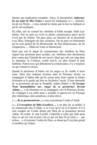 donner une explication complète. Alors, la formulation «informe-
les au sujet de Mes Noms » aurait été inadéquate or «... informe-
les de ces Noms…» sous entend les noms que tu leur as indiqués et
qu’ils ont expliqués.
En effet, nul ne connait les Attributs d’Allah excepté Allah Lui-
même. Nul ne peut en avoir la pleine connaissance parce qu’ils
n’ont pas de limites. On peut juste, en fonction de sa proximité
avec Dieu, témoigner de leur existence. On ne peut en transmettre
qu’un sens partiel de Sa Miséricorde, de Son Omniscience, de Sa
compassion…. Allah est Vaste et Omniscient.
Quel que soit le degré de connaissance des Attributs de Dieu
auquel une personne peut accéder, ces Attributs sont absolument
plus vastes que l’étendu de son savoir. Quel que soit son rang dans
ce domaine, le Créateur, exalté soit-il, est plus Grand et plus
Sublime. Parmi ceux qui détiennent la connaissance, il y a toujours
un qui connait le mieux.
Quand la préséance d’Adam sur les anges se fit visible à leurs
yeux, Dieu leur ordonna d’entrer dans la Présence divine en
compagnie d’Adam afin qu’ils soient pour leurs esprits la lampe
éclairante et le guide qui leur en facilitera l’accès. Il leur demanda
de se prosterner devant le Prophète Adam (Pubs): « Et lorsque
Nous demandâmes aux Anges de se prosterner devant
Adam…, » de cheminer en sa compagnie vers la Présence divine,
de s’engager à ses côtés pour y accéder et apercevoir un Paysage
plus fantastique, plus grandiose, et plus élevé.
« … ils se prosternèrent…,» tous exécutèrent l’ordre d’Allah
«… à l’exception de Iblis (Lucifer)…, » en plus de sa nullité, il
ne connaissait rien d’Allah, si ce n’est qu’il est le Créateur. Il n’a
rien compris de l’ordre donné par Dieu de se prosterner devant
Adam. En arabe, le mot Lucifer s’identifie à celui qui tient pour
faux ce qui est vrai et pour vrai ce qui est faux Il est celui «… qui
refusa…,» d’exécuter l’ordre de Dieu, se disant qu’il est plus grand
et meilleur qu’Adam;
 