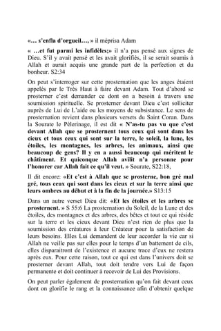 «… s’enfla d’orgueil…, » il méprisa Adam
« …et fut parmi les infidèles;» il n’a pas pensé aux signes de
Dieu. S’il y avait pensé et les avait glorifiés, il se serait soumis à
Allah et aurait acquis une grande part de la perfection et du
bonheur. S2:34
On peut s’interroger sur cette prosternation que les anges étaient
appelés par le Très Haut à faire devant Adam. Tout d’abord se
prosterner c’est demander ce dont on a besoin à travers une
soumission spirituelle. Se prosterner devant Dieu c’est solliciter
auprès de Lui de L’aide ou les moyens de subsistance. Le sens de
prosternation revient dans plusieurs versets du Saint Coran. Dans
la Sourate le Pèlerinage, il est dit « N’as-tu pas vu que c’est
devant Allah que se prosternent tous ceux qui sont dans les
cieux et tous ceux qui sont sur la terre, le soleil, la lune, les
étoiles, les montagnes, les arbres, les animaux, ainsi que
beaucoup de gens? Il y en a aussi beaucoup qui méritent le
châtiment. Et quiconque Allah avilit n’a personne pour
l’honorer car Allah fait ce qu’il veut. » Sourate, S22:18,
Il dit encore: «Et c’est à Allah que se prosterne, bon gré mal
gré, tous ceux qui sont dans les cieux et sur la terre ainsi que
leurs ombres au début et à la fin de la journée.» S13:15
Dans un autre verset Dieu dit: «Et les étoiles et les arbres se
prosternent. » S 55:6 La prosternation du Soleil, de la Lune et des
étoiles, des montagnes et des arbres, des bêtes et tout ce qui réside
sur la terre et les cieux devant Dieu n’est rien de plus que la
soumission des créatures à leur Créateur pour la satisfaction de
leurs besoins. Elles Lui demandent de leur accorder la vie car si
Allah ne veille pas sur elles pour le temps d’un battement de cils,
elles disparaitront de l’existence et aucune trace d’eux ne restera
après eux. Pour cette raison, tout ce qui est dans l’univers doit se
prosterner devant Allah, tout doit tendre vers Lui de façon
permanente et doit continuer à recevoir de Lui des Provisions.
On peut parler également de prosternation qu’on fait devant ceux
dont on glorifie le rang et la connaissance afin d’obtenir quelque
 
