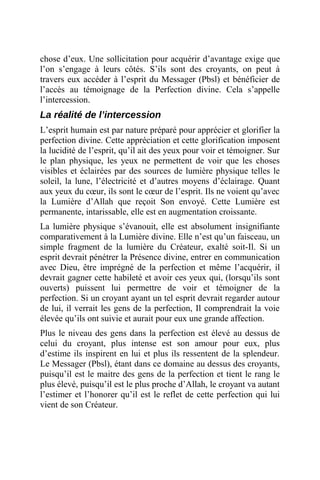 chose d’eux. Une sollicitation pour acquérir d’avantage exige que
l’on s’engage à leurs côtés. S’ils sont des croyants, on peut à
travers eux accéder à l’esprit du Messager (Pbsl) et bénéficier de
l’accès au témoignage de la Perfection divine. Cela s’appelle
l’intercession.
La réalité de l’intercession
L’esprit humain est par nature préparé pour apprécier et glorifier la
perfection divine. Cette appréciation et cette glorification imposent
la lucidité de l’esprit, qu’il ait des yeux pour voir et témoigner. Sur
le plan physique, les yeux ne permettent de voir que les choses
visibles et éclairées par des sources de lumière physique telles le
soleil, la lune, l’électricité et d’autres moyens d’éclairage. Quant
aux yeux du cœur, ils sont le cœur de l’esprit. Ils ne voient qu’avec
la Lumière d’Allah que reçoit Son envoyé. Cette Lumière est
permanente, intarissable, elle est en augmentation croissante.
La lumière physique s’évanouit, elle est absolument insignifiante
comparativement à la Lumière divine. Elle n’est qu’un faisceau, un
simple fragment de la lumière du Créateur, exalté soit-Il. Si un
esprit devrait pénétrer la Présence divine, entrer en communication
avec Dieu, être imprégné de la perfection et même l’acquérir, il
devrait gagner cette habileté et avoir ces yeux qui, (lorsqu’ils sont
ouverts) puissent lui permettre de voir et témoigner de la
perfection. Si un croyant ayant un tel esprit devrait regarder autour
de lui, il verrait les gens de la perfection, Il comprendrait la voie
élevée qu’ils ont suivie et aurait pour eux une grande affection.
Plus le niveau des gens dans la perfection est élevé au dessus de
celui du croyant, plus intense est son amour pour eux, plus
d’estime ils inspirent en lui et plus ils ressentent de la splendeur.
Le Messager (Pbsl), étant dans ce domaine au dessus des croyants,
puisqu’il est le maitre des gens de la perfection et tient le rang le
plus élevé, puisqu’il est le plus proche d’Allah, le croyant va autant
l’estimer et l’honorer qu’il est le reflet de cette perfection qui lui
vient de son Créateur.
 