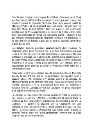 Pour le vrai croyant, il n’y a pas de créature d’un rang aussi élevé
que Son Envoyé (Pubs), il n’y aucune créature qui jouit d’un grand
prestige comme le Prophète(Pbsl). Dès lors qu’il entend parler du
Messager(Pubs), et qu’il entend citer son nom, l’amour pour lui
doit être attisé, il doit retentir dans son cœur et son esprit doit
monter vers le Messager(Pubs) à la vitesse de l’éclair. Cet esprit
doit l’accompagner et veiller sur son noble esprit. Toutefois l’état
des croyants sympathisants du Prophète(Pubs) est si Sublime qu’ils
ne peuvent être comparés à quoi que ce soit ou déclarés semblables
à quoi que ce soit.
Ces fidèles doivent procéder graduellement dans l’amour du
Prophète(Pubs). Leur relation avec lui et leur communication avec
Dieu à travers lui sera toujours rayonnante et croissante. Ils vont
continuer à avancer sur le chemin de l’estime, de la glorification et
de la révérence jusqu’à atteindre le stade où deux esprits se mettent
ensemble, l’un avec l’autre pour cheminer. Ceci devrait être un
engagement pour glorifier et aimer le Prophète (Pbsl): telle est la
vraie intercession.
Parce que l’esprit du Messager accède constamment à la Présence
divine, le croyant qui est en sa compagnie est qualifié pour y
accéder aussi. Au moment d’y entrer, grâce à la lumière du
Messager (ou tu peux dire par celui que Dieu a envoyé pour être la
«lampe éclairante » et la miséricorde pour tous les mondes) il
pourrait voir la Lumière divine par laquelle, on peut témoigner
d’un aspect des attributs d’Allah.
Les fidèles dévoués peuvent réaliser comment Allah se manifeste
Lui- même, à travers l’Attribut Compatissant et couvre toute la
création de Son intarissable Compassion, et comment à travers Le
Clément, il comble la création de sa Clémence. Ils vont
contempler tous les autres Noms d’Allah comme Le Sage, Le Plus
Elevé, Le plus Grand, L’Omniscient. Des Noms dans lesquels ils
devront fondre pour être aussi entièrement couvert par ce Dieu
Bienveillant et Miséricordieux.
 