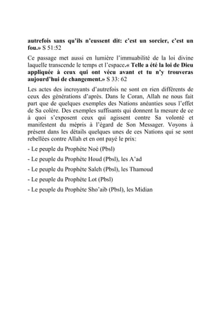 autrefois sans qu’ils n’eussent dit: c’est un sorcier, c’est un
fou.» S 51:52
Ce passage met aussi en lumière l’immuabilité de la loi divine
laquelle transcende le temps et l’espace.« Telle a été la loi de Dieu
appliquée à ceux qui ont vécu avant et tu n’y trouveras
aujourd’hui de changement.» S 33: 62
Les actes des incroyants d’autrefois ne sont en rien différents de
ceux des générations d’après. Dans le Coran, Allah ne nous fait
part que de quelques exemples des Nations anéanties sous l’effet
de Sa colère. Des exemples suffisants qui donnent la mesure de ce
à quoi s’exposent ceux qui agissent contre Sa volonté et
manifestent du mépris à l’égard de Son Messager. Voyons à
présent dans les détails quelques unes de ces Nations qui se sont
rebellées contre Allah et en ont payé le prix:
- Le peuple du Prophète Noé (Pbsl)
- Le peuple du Prophète Houd (Pbsl), les A’ad
- Le peuple du Prophète Saleh (Pbsl), les Thamoud
- Le peuple du Prophète Lot (Pbsl)
- Le peuple du Prophète Sho’aib (Pbsl), les Midian
 