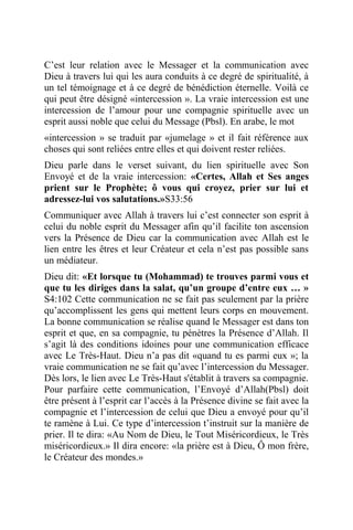C’est leur relation avec le Messager et la communication avec
Dieu à travers lui qui les aura conduits à ce degré de spiritualité, à
un tel témoignage et à ce degré de bénédiction éternelle. Voilà ce
qui peut être désigné «intercession ». La vraie intercession est une
intercession de l’amour pour une compagnie spirituelle avec un
esprit aussi noble que celui du Message (Pbsl). En arabe, le mot
«intercession » se traduit par «jumelage » et il fait référence aux
choses qui sont reliées entre elles et qui doivent rester reliées.
Dieu parle dans le verset suivant, du lien spirituelle avec Son
Envoyé et de la vraie intercession: «Certes, Allah et Ses anges
prient sur le Prophète; ô vous qui croyez, prier sur lui et
adressez-lui vos salutations.»S33:56
Communiquer avec Allah à travers lui c’est connecter son esprit à
celui du noble esprit du Messager afin qu’il facilite ton ascension
vers la Présence de Dieu car la communication avec Allah est le
lien entre les êtres et leur Créateur et cela n’est pas possible sans
un médiateur.
Dieu dit: «Et lorsque tu (Mohammad) te trouves parmi vous et
que tu les diriges dans la salat, qu’un groupe d’entre eux … »
S4:102 Cette communication ne se fait pas seulement par la prière
qu’accomplissent les gens qui mettent leurs corps en mouvement.
La bonne communication se réalise quand le Messager est dans ton
esprit et que, en sa compagnie, tu pénètres la Présence d’Allah. Il
s’agit là des conditions idoines pour une communication efficace
avec Le Très-Haut. Dieu n’a pas dit «quand tu es parmi eux »; la
vraie communication ne se fait qu’avec l’intercession du Messager.
Dès lors, le lien avec Le Très-Haut s'établit à travers sa compagnie.
Pour parfaire cette communication, l’Envoyé d’Allah(Pbsl) doit
être présent à l’esprit car l’accès à la Présence divine se fait avec la
compagnie et l’intercession de celui que Dieu a envoyé pour qu’il
te ramène à Lui. Ce type d’intercession t’instruit sur la manière de
prier. Il te dira: «Au Nom de Dieu, le Tout Miséricordieux, le Très
miséricordieux.» Il dira encore: «la prière est à Dieu, Ô mon frère,
le Créateur des mondes.»
 