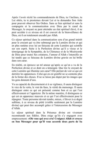 Après t’avoir récité les commandements de Dieu, tu t’inclines, tu
Lui obéis, tu te prosternes devant Lui et tu demandes Son Aide
pour pouvoir observer Ses Ordres. Sans ce lien spirituel et sans la
compagnie et la communication avec Dieu par le canal du
Messager, le croyant ne peut atteindre un état spirituel élevé, il ne
peut accéder à ce niveau où il est couvert de la bienveillance de
Dieu, où il est totalement encadré par Allah.
Ce séjour spirituel dans la communication sera d’un grand intérêt
pour le croyant qui va être submergé par la Lumière divine et qui
en plus ramène avec lui un faisceau de cette Lumière qui scintille
sur son esprit. Suite à la Perfection divine qu’il a vécue et le
témoignage de la Sympathie, de la Clémence et de la Miséricorde
de Dieu pour toutes Ses créatures, l’amour d’Allah s’intensifie en
lui tandis que ce faisceau de Lumière divine gravée en lui brille
dans son cœur.
En réalité, on éprouve un tel amour qu’après ce qu’on a vu de la
Perfection divine et ce dont on a témoigné. Que tire le croyant de
cette Lumière qui illumine son cœur? Elle permet de voir ce qui est
derrière les apparences. Celui qui en est gratifié ne se contente plus
de la forme des choses. Il ne se laisse pas duper par les images que
les gens donnent d’eux.
Vu sa capacité de discernement et à sa vigilance, il saura distinguer
le vice de la vertu, le vrai du faux, la vérité du mensonge. Il saura
distinguer entre ce qui est présenté comme bon et ce qui l’est
effectivement et l’apprécier. De la même manière, il distinguera ce
qui est en apparence mauvais et ce qui l’est effectivement pour le
répugner. Toute personne devrait tendre, mieux, s’élever à ce degré
sublime, à ce niveau de piété (visible seulement par la Lumière
divine) qui peut être accompli grâce à l’intercession du Messager
d’Allah.
Le séjour spirituel dans la Présence divine est vivement
recommandé aux fidèles. Dieu exige qu’ils s’y engagent avec
empressement: «Oh vous qui avez cru! Craignez Allah et croyez
en Son Messager pour qu’Il vous accorde deux parts de Sa
 