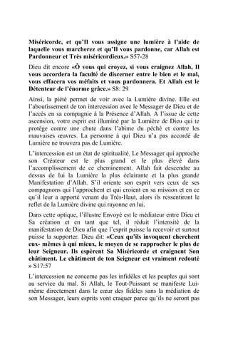Miséricorde, et qu’Il vous assigne une lumière à l’aide de
laquelle vous marcherez et qu’Il vous pardonne, car Allah est
Pardonneur et Très miséricordieux.» S57-28
Dieu dit encore «Ô vous qui croyez, si vous craignez Allah, Il
vous accordera la faculté de discerner entre le bien et le mal,
vous effacera vos méfaits et vous pardonnera. Et Allah est le
Détenteur de l’énorme grâce.» S8: 29
Ainsi, la piété permet de voir avec la Lumière divine. Elle est
l’aboutissement de ton intercession avec le Messager de Dieu et de
l’accès en sa compagnie à la Présence d’Allah. A l’issue de cette
ascension, votre esprit est illuminé par la Lumière de Dieu qui te
protège contre une chute dans l’abime du péché et contre les
mauvaises œuvres. La personne à qui Dieu n’a pas accordé de
Lumière ne trouvera pas de Lumière.
L’intercession est un état de spiritualité. Le Messager qui approche
son Créateur est le plus grand et le plus élevé dans
l’accomplissement de ce cheminement. Allah fait descendre au
dessus de lui la Lumière la plus éclairante et la plus grande
Manifestation d’Allah. S’il oriente son esprit vers ceux de ses
compagnons qui l’approchent et qui croient en sa mission et en ce
qu’il leur a apporté venant du Très-Haut, alors ils ressentiront le
reflet de la Lumière divine qui rayonne en lui.
Dans cette optique, l’illustre Envoyé est le médiateur entre Dieu et
Sa création et en tant que tel, il réduit l’intensité de la
manifestation de Dieu afin que l’esprit puisse la recevoir et surtout
puisse la supporter. Dieu dit: «Ceux qu’ils invoquent cherchent
eux- mêmes à qui mieux, le moyen de se rapprocher le plus de
leur Seigneur. Ils espèrent Sa Miséricorde et craignent Son
châtiment. Le châtiment de ton Seigneur est vraiment redouté
» S17:57
L’intercession ne concerne pas les infidèles et les peuples qui sont
au service du mal. Si Allah, le Tout-Puissant se manifeste Lui-
même directement dans le cœur des fidèles sans la médiation de
son Messager, leurs esprits vont craquer parce qu’ils ne seront pas
 
