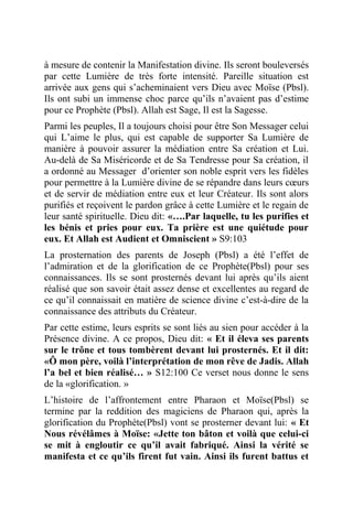 à mesure de contenir la Manifestation divine. Ils seront bouleversés
par cette Lumière de très forte intensité. Pareille situation est
arrivée aux gens qui s’acheminaient vers Dieu avec Moïse (Pbsl).
Ils ont subi un immense choc parce qu’ils n’avaient pas d’estime
pour ce Prophète (Pbsl). Allah est Sage, Il est la Sagesse.
Parmi les peuples, Il a toujours choisi pour être Son Messager celui
qui L’aime le plus, qui est capable de supporter Sa Lumière de
manière à pouvoir assurer la médiation entre Sa création et Lui.
Au-delà de Sa Miséricorde et de Sa Tendresse pour Sa création, il
a ordonné au Messager d’orienter son noble esprit vers les fidèles
pour permettre à la Lumière divine de se répandre dans leurs cœurs
et de servir de médiation entre eux et leur Créateur. Ils sont alors
purifiés et reçoivent le pardon grâce à cette Lumière et le regain de
leur santé spirituelle. Dieu dit: «….Par laquelle, tu les purifies et
les bénis et pries pour eux. Ta prière est une quiétude pour
eux. Et Allah est Audient et Omniscient » S9:103
La prosternation des parents de Joseph (Pbsl) a été l’effet de
l’admiration et de la glorification de ce Prophète(Pbsl) pour ses
connaissances. Ils se sont prosternés devant lui après qu’ils aient
réalisé que son savoir était assez dense et excellentes au regard de
ce qu’il connaissait en matière de science divine c’est-à-dire de la
connaissance des attributs du Créateur.
Par cette estime, leurs esprits se sont liés au sien pour accéder à la
Présence divine. A ce propos, Dieu dit: « Et il éleva ses parents
sur le trône et tous tombèrent devant lui prosternés. Et il dit:
«Ô mon père, voilà l’interprétation de mon rêve de Jadis. Allah
l’a bel et bien réalisé… » S12:100 Ce verset nous donne le sens
de la «glorification. »
L’histoire de l’affrontement entre Pharaon et Moïse(Pbsl) se
termine par la reddition des magiciens de Pharaon qui, après la
glorification du Prophète(Pbsl) vont se prosterner devant lui: « Et
Nous révélâmes à Moïse: «Jette ton bâton et voilà que celui-ci
se mit à engloutir ce qu’il avait fabriqué. Ainsi la vérité se
manifesta et ce qu’ils firent fut vain. Ainsi ils furent battus et
 