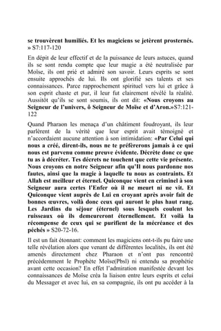 se trouvèrent humiliés. Et les magiciens se jetèrent prosternés.
» S7:117-120
En dépit de leur effectif et de la puissance de leurs astuces, quand
ils se sont rendu compte que leur magie a été neutralisée par
Moïse, ils ont prié et admiré son savoir. Leurs esprits se sont
ensuite approchés de lui. Ils ont glorifié ses talents et ses
connaissances. Parce rapprochement spirituel vers lui et grâce à
son esprit chaste et pur, il leur fut clairement révélé la réalité.
Aussitôt qu’ils se sont soumis, ils ont dit: «Nous croyons au
Seigneur de l’univers, ô Seigneur de Moïse et d’Aron.»S7:121-
122
Quand Pharaon les menaça d’un châtiment foudroyant, ils leur
parlèrent de la vérité que leur esprit avait témoigné et
n’accordaient aucune attention à son intimidation: «Par Celui qui
nous a créé, dirent-ils, nous ne te préfèrerons jamais à ce qui
nous est parvenu comme preuve évidente. Décrète donc ce que
tu as à décréter. Tes décrets ne touchent que cette vie présente.
Nous croyons en notre Seigneur afin qu’Il nous pardonne nos
fautes, ainsi que la magie à laquelle tu nous as contraints. Et
Allah est meilleur et éternel. Quiconque vient en criminel à son
Seigneur aura certes l’Enfer où il ne meurt ni ne vit. Et
Quiconque vient auprès de Lui en croyant après avoir fait de
bonnes œuvres, voilà donc ceux qui auront le plus haut rang.
Les Jardins du séjour (éternel) sous lesquels coulent les
ruisseaux où ils demeureront éternellement. Et voilà la
récompense de ceux qui se purifient de la mécréance et des
péchés » S20-72-16.
Il est un fait étonnant: comment les magiciens ont-t-ils pu faire une
telle révélation alors que venant de différentes localités, ils ont été
amenés directement chez Pharaon et n’ont pas rencontré
précédemment le Prophète Moïse(Pbsl) ni entendu sa prophétie
avant cette occasion? En effet l’admiration manifestée devant les
connaissances de Moïse créa la liaison entre leurs esprits et celui
du Messager et avec lui, en sa compagnie, ils ont pu accéder à la
 