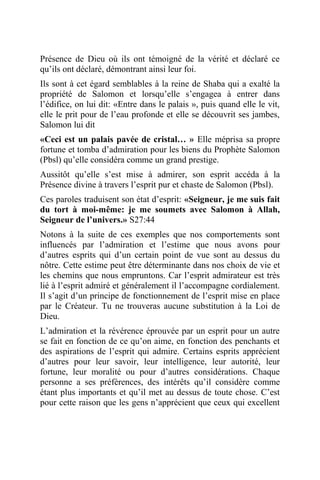 Présence de Dieu où ils ont témoigné de la vérité et déclaré ce
qu’ils ont déclaré, démontrant ainsi leur foi.
Ils sont à cet égard semblables à la reine de Shaba qui a exalté la
propriété de Salomon et lorsqu’elle s’engagea à entrer dans
l’édifice, on lui dit: «Entre dans le palais », puis quand elle le vit,
elle le prit pour de l’eau profonde et elle se découvrit ses jambes,
Salomon lui dit
«Ceci est un palais pavée de cristal… » Elle méprisa sa propre
fortune et tomba d’admiration pour les biens du Prophète Salomon
(Pbsl) qu’elle considéra comme un grand prestige.
Aussitôt qu’elle s’est mise à admirer, son esprit accéda à la
Présence divine à travers l’esprit pur et chaste de Salomon (Pbsl).
Ces paroles traduisent son état d’esprit: «Seigneur, je me suis fait
du tort à moi-même: je me soumets avec Salomon à Allah,
Seigneur de l’univers.» S27:44
Notons à la suite de ces exemples que nos comportements sont
influencés par l’admiration et l’estime que nous avons pour
d’autres esprits qui d’un certain point de vue sont au dessus du
nôtre. Cette estime peut être déterminante dans nos choix de vie et
les chemins que nous empruntons. Car l’esprit admirateur est très
lié à l’esprit admiré et généralement il l’accompagne cordialement.
Il s’agit d’un principe de fonctionnement de l’esprit mise en place
par le Créateur. Tu ne trouveras aucune substitution à la Loi de
Dieu.
L’admiration et la révérence éprouvée par un esprit pour un autre
se fait en fonction de ce qu’on aime, en fonction des penchants et
des aspirations de l’esprit qui admire. Certains esprits apprécient
d’autres pour leur savoir, leur intelligence, leur autorité, leur
fortune, leur moralité ou pour d’autres considérations. Chaque
personne a ses préférences, des intérêts qu’il considère comme
étant plus importants et qu’il met au dessus de toute chose. C’est
pour cette raison que les gens n’apprécient que ceux qui excellent
 