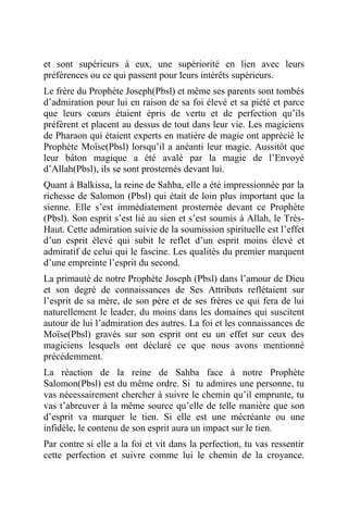 et sont supérieurs à eux, une supériorité en lien avec leurs
préférences ou ce qui passent pour leurs intérêts supérieurs.
Le frère du Prophète Joseph(Pbsl) et même ses parents sont tombés
d’admiration pour lui en raison de sa foi élevé et sa piété et parce
que leurs cœurs étaient épris de vertu et de perfection qu’ils
préfèrent et placent au dessus de tout dans leur vie. Les magiciens
de Pharaon qui étaient experts en matière de magie ont apprécié le
Prophète Moïse(Pbsl) lorsqu’il a anéanti leur magie. Aussitôt que
leur bâton magique a été avalé par la magie de l’Envoyé
d’Allah(Pbsl), ils se sont prosternés devant lui.
Quant à Balkissa, la reine de Sahba, elle a été impressionnée par la
richesse de Salomon (Pbsl) qui était de loin plus important que la
sienne. Elle s’est immédiatement prosternée devant ce Prophète
(Pbsl). Son esprit s’est lié au sien et s’est soumis à Allah, le Très-
Haut. Cette admiration suivie de la soumission spirituelle est l’effet
d’un esprit élevé qui subit le reflet d’un esprit moins élevé et
admiratif de celui qui le fascine. Les qualités du premier marquent
d’une empreinte l’esprit du second.
La primauté de notre Prophète Joseph (Pbsl) dans l’amour de Dieu
et son degré de connaissances de Ses Attributs reflétaient sur
l’esprit de sa mère, de son père et de ses frères ce qui fera de lui
naturellement le leader, du moins dans les domaines qui suscitent
autour de lui l’admiration des autres. La foi et les connaissances de
Moïse(Pbsl) gravés sur son esprit ont eu un effet sur ceux des
magiciens lesquels ont déclaré ce que nous avons mentionné
précédemment.
La réaction de la reine de Sahba face à notre Prophète
Salomon(Pbsl) est du même ordre. Si tu admires une personne, tu
vas nécessairement chercher à suivre le chemin qu’il emprunte, tu
vas t’abreuver à la même source qu’elle de telle manière que son
d’esprit va marquer le tien. Si elle est une mécréante ou une
infidèle, le contenu de son esprit aura un impact sur le tien.
Par contre si elle a la foi et vit dans la perfection, tu vas ressentir
cette perfection et suivre comme lui le chemin de la croyance.
 