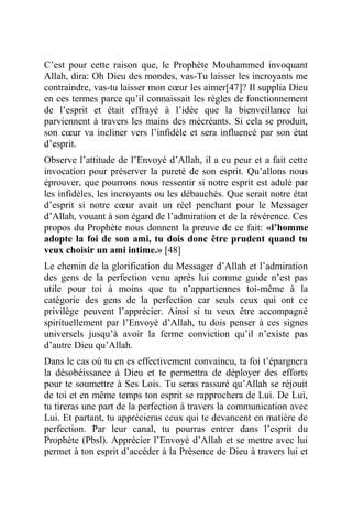 C’est pour cette raison que, le Prophète Mouhammed invoquant
Allah, dira: Oh Dieu des mondes, vas-Tu laisser les incroyants me
contraindre, vas-tu laisser mon cœur les aimer[47]? Il supplia Dieu
en ces termes parce qu’il connaissait les règles de fonctionnement
de l’esprit et était effrayé à l’idée que la bienveillance lui
parviennent à travers les mains des mécréants. Si cela se produit,
son cœur va incliner vers l’infidèle et sera influencé par son état
d’esprit.
Observe l’attitude de l’Envoyé d’Allah, il a eu peur et a fait cette
invocation pour préserver la pureté de son esprit. Qu’allons nous
éprouver, que pourrons nous ressentir si notre esprit est adulé par
les infidèles, les incroyants ou les débauchés. Que serait notre état
d’esprit si notre cœur avait un réel penchant pour le Messager
d’Allah, vouant à son égard de l’admiration et de la révérence. Ces
propos du Prophète nous donnent la preuve de ce fait: «l’homme
adopte la foi de son ami, tu dois donc être prudent quand tu
veux choisir un ami intime.» [48]
Le chemin de la glorification du Messager d’Allah et l’admiration
des gens de la perfection venu après lui comme guide n’est pas
utile pour toi à moins que tu n’appartiennes toi-même à la
catégorie des gens de la perfection car seuls ceux qui ont ce
privilège peuvent l’apprécier. Ainsi si tu veux être accompagné
spirituellement par l’Envoyé d’Allah, tu dois penser à ces signes
universels jusqu’à avoir la ferme conviction qu’il n’existe pas
d’autre Dieu qu’Allah.
Dans le cas où tu en es effectivement convaincu, ta foi t’épargnera
la désobéissance à Dieu et te permettra de déployer des efforts
pour te soumettre à Ses Lois. Tu seras rassuré qu’Allah se réjouit
de toi et en même temps ton esprit se rapprochera de Lui. De Lui,
tu tireras une part de la perfection à travers la communication avec
Lui. Et partant, tu apprécieras ceux qui te devancent en matière de
perfection. Par leur canal, tu pourras entrer dans l’esprit du
Prophète (Pbsl). Apprécier l’Envoyé d’Allah et se mettre avec lui
permet à ton esprit d’accéder à la Présence de Dieu à travers lui et
 