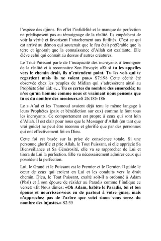 l’espèce des djinns. En effet l’infidélité et le manque de perfection
ne prédisposent pas au témoignage de la réalité. Ils empêchent de
voir la vérité et favorisent l’attachement aux futilités. C’est ce qui
est arrivé au démon qui soutenait que le feu était préférable que la
terre et ignorait que la connaissance d’Allah est exaltante. Elle
élève celui qui connait au dessus d’autres créatures.
Le Tout Puissant parle de l’incapacité des incroyants à témoigner
de la réalité et à reconnaitre Son Envoyé: «Et si tu les appelles
vers le chemin droit, ils n’entendent point. Tu les vois qui te
regardent mais ils ne voient pas.» S7:198 Cette cécité été
observée chez les peuples de Midian qui s’adressèrent ainsi au
Prophète Sho’aid: «… Tu es certes du nombre des ensorcelés; tu
n’es qu’un homme comme nous et vraiment nous pensons que
tu es du nombre des menteurs.»S 26:185-186
Le s A’ad et les Thamoud avaient déjà tenu le même langage à
leurs Prophètes (paix et bénédiction sur eux) comme le font tous
les incroyants. Ce comportement est propre à ceux qui sont loin
d’Allah. Il est clair pour nous que le Messager d’Allah (en tant que
vrai guide) ne peut être reconnu et glorifié que par des personnes
qui ont effectivement foi en Dieu.
Cette foi est basée sur la prise de conscience totale. Si une
personne glorifie et prie Allah, le Tout Puissant, si elle apprécie Sa
Bienveillance et Sa Générosité, elle va se rapprocher de Lui et
tirera de Lui la perfection. Elle va nécessairement admirer ceux qui
possèdent la perfection.
Lui, le Grand et le Puissant est le Premier et le Dernier. Il guide le
cœur de ceux qui croient en Lui et les conduits vers le droit
chemin. Dieu, le Tout Puissant, exalté soit-il a ordonné à Adam
(Pbsl) et à son épouse de résider au Paradis comme l’indique ce
verset: «Et Nous dîmes: «Oh Adam, habite le Paradis, toi et ton
épouse et nourrissez-vous en de partout à votre guise; mais
n’approchez pas de l’arbre que voici sinon vous serez du
nombre des injustes.» S2:35
 