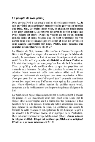 Le peuple de Noé (Pbsl)
Dieu envoya Noé à son peuple qui lui fit cetavertissement: «…Je
suis en vérité un avertisseur manifeste afin que vous n’adoriez
que Dieu. Oui, Je crains pour vous, le châtiment douloureux
d’un jour solennel ». La cohorte des grands de son peuple qui
avait mécru dit alors: «Nous ne voyons en toi qu’un homme
comme nous et nous voyons que ce sont seulement les vils
parmi nous qui te suivent sans réfléchir et nous ne voyons en
vous aucune supériorité sur nous. Plutôt, nous pensons que
vousêtes des menteurs » S 11: 25-27
La Mission de Noé, comme celle confiée à d’autres Envoyés de
Dieu a été l’appel au respect des normes fixées par le Maître du
monde, la soumission à Lui et surtout l’enseignement de cette
vérité éternelle: « Il n’y a point de divinité en dehors d’Allah ».
Elle doit être intégrée en nous jusqu’au Jour de la Résurrection.
C’est ce qu’il y a de meilleur dans ce que les prophètes ont
transmis aux hommes. En plus, elle constitue la raison de notre
création. Nous avons été créés pour adorer Allah seul. Il est
cependant intéressant de souligner que notre soumission à Dieu
n’est pas pour Lui un motif d’orgueil (qu’Il pourrait manifester
devant Ses anges) comme l’affirment ceux qui ne Le connaissent
pas. Notre dévotion à Allah permet de purifier notre esprit,
autrement dit de le débarrasser des impuretés qui nous éloignent de
Lui.
La purification passe nécessairement par l’établissement à travers
les prières et les invocations d’un lien étroit avec Dieu, par le
respect strict des préceptes qu’il a édités pour les hommes et à leur
bénéfice. S’il y a le contact, l’esprit du fidèle, désormais confiant,
peut espérer la satisfaction de Dieu. La confiance qui assure la
fermeté de cette relation en est également la clé. Lorsque l’esprit a
pu accéder à la Présence divine, il s’imprègne de la Perfection.
Dieu dit à travers Son Envoyé Mohammad (Pbsl): «Nous suivons
la religion d’Allah! Et qui est meilleur qu’Allah en Sa religion?
C’est Lui que nous adorons.» S 2: 138
 