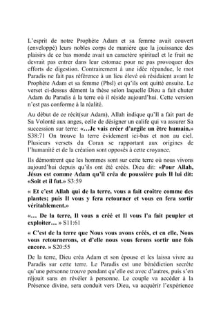 L’esprit de notre Prophète Adam et sa femme avait couvert
(enveloppé) leurs nobles corps de manière que la jouissance des
plaisirs de ce bas monde avait un caractère spirituel et le fruit ne
devrait pas entrer dans leur estomac pour ne pas provoquer des
efforts de digestion. Contrairement à une idée répandue, le mot
Paradis ne fait pas référence à un lieu élevé où résidaient avant le
Prophète Adam et sa femme (Pbsl) et qu’ils ont quitté ensuite. Le
verset ci-dessus dément la thèse selon laquelle Dieu a fait chuter
Adam du Paradis à la terre où il réside aujourd’hui. Cette version
n’est pas conforme à la réalité.
Au début de ce récit(sur Adam), Allah indique qu’Il a fait part de
Sa Volonté aux anges, celle de désigner un calife qui va assurer Sa
succession sur terre: «…Je vais créer d’argile un être humain.»
S38:71 On trouve la terre évidement ici-bas et non au ciel.
Plusieurs versets du Coran se rapportant aux origines de
l’humanité et de la création sont opposés à cette croyance.
Ils démontrent que les hommes sont sur cette terre où nous vivons
aujourd’hui depuis qu’ils ont été créés. Dieu dit: «Pour Allah,
Jésus est comme Adam qu’il créa de poussière puis Il lui dit:
«Soit et il fut.» S3:59
« Et c’est Allah qui de la terre, vous a fait croître comme des
plantes; puis Il vous y fera retourner et vous en fera sortir
véritablement.»
«… De la terre, Il vous a créé et Il vous l’a fait peupler et
exploiter… » S11:61
« C’est de la terre que Nous vous avons créés, et en elle, Nous
vous retournerons, et d’elle nous vous ferons sortir une fois
encore. » S20:55
De la terre, Dieu créa Adam et son épouse et les laissa vivre au
Paradis sur cette terre. Le Paradis est une bénédiction secrète
qu’une personne trouve pendant qu’elle est avec d’autres, puis s’en
réjouit sans en révéler à personne. Le couple va accéder à la
Présence divine, sera conduit vers Dieu, va acquérir l’expérience
 