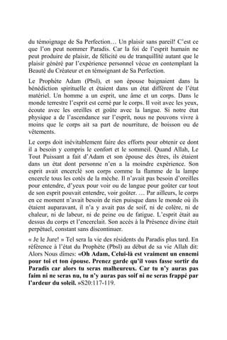 du témoignage de Sa Perfection… Un plaisir sans pareil! C’est ce
que l’on peut nommer Paradis. Car la foi de l’esprit humain ne
peut produire de plaisir, de félicité ou de tranquillité autant que le
plaisir généré par l’expérience personnel vécue en contemplant la
Beauté du Créateur et en témoignant de Sa Perfection.
Le Prophète Adam (Pbsl), et son épouse baignaient dans la
bénédiction spirituelle et étaient dans un état différent de l’état
matériel. Un homme a un esprit, une âme et un corps. Dans le
monde terrestre l’esprit est cerné par le corps. Il voit avec les yeux,
écoute avec les oreilles et goûte avec la langue. Si notre état
physique a de l’ascendance sur l’esprit, nous ne pouvons vivre à
moins que le corps ait sa part de nourriture, de boisson ou de
vêtements.
Le corps doit inévitablement faire des efforts pour obtenir ce dont
il a besoin y compris le confort et le sommeil. Quand Allah, Le
Tout Puissant a fait d’Adam et son épouse des êtres, ils étaient
dans un état dont personne n’en a la moindre expérience. Son
esprit avait encerclé son corps comme la flamme de la lampe
encercle tous les cotés de la mèche. Il n’avait pas besoin d’oreilles
pour entendre, d’yeux pour voir ou de langue pour goûter car tout
de son esprit pouvait entendre, voir goûter. … Par ailleurs, le corps
en ce moment n’avait besoin de rien puisque dans le monde où ils
étaient auparavant, il n’a y avait pas de soif, ni de colère, ni de
chaleur, ni de labeur, ni de peine ou de fatigue. L’esprit était au
dessus du corps et l’encerclait. Son accès à la Présence divine était
perpétuel, constant sans discontinuer.
« Je le Jure! » Tel sera la vie des résidents du Paradis plus tard. En
référence à l’état du Prophète (Pbsl) au début de sa vie Allah dit:
Alors Nous dîmes: «Oh Adam, Celui-là est vraiment un ennemi
pour toi et ton épouse. Prenez garde qu’il vous fasse sortir du
Paradis car alors tu seras malheureux. Car tu n’y auras pas
faim ni ne seras nu, tu n’y auras pas soif ni ne seras frappé par
l’ardeur du soleil. »S20:117-119.
 