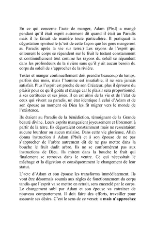 En ce qui concerne l’acte de manger, Adam (Pbsl) a mangé
pendant qu’il était esprit autrement dit quand il était au Paradis
mais il le faisait de manière toute particulière. Il pratiquait la
dégustation spirituelle (c’est de cette façon que les gens mangeront
au Paradis après la vie sur terre.) Les rayons de l’esprit qui
entourent le corps se répandent sur le fruit le testant constamment
et continuellement tout comme les rayons du soleil se répandent
dans les profondeurs de la rivière sans qu’il y ait aucun besoin du
corps du soleil de s’approcher de la rivière.
Tester et manger continuellement doit prendre beaucoup de temps,
parfois des mois, mais l’homme est insatiable, il ne sera jamais
satisfait. Plus l’esprit est proche de son Créateur, plus il éprouve du
plaisir pour ce qu’il goûte et mange car le plaisir sera proportionnel
à ses certitudes et ses joies. Il en est ainsi de la vie et de l’état de
ceux qui vivent au paradis, un état identique à celui d’Adam et de
son épouse au moment où Dieu les fit migrer vers le monde de
l’existence.
Ils étaient au Paradis de la bénédiction, témoignant de la Grande
beauté divine. Leurs esprits mangeaient joyeusement et librement à
partir de la terre. Ils dégustaient constamment mais ne ressentaient
aucune lourdeur ou aucun malaise. Dans cette vie glorieuse, Allah
donna instruction à Adam (Pbsl) et à son épouse de ne pas
s’approcher de l’arbre autrement dit de ne pas mettre dans la
bouche le fruit dudit arbre. Ils ne se conformèrent pas aux
instructions de Dieu. Ils mirent dans la bouche le fruit qui
finalement se retrouva dans le ventre. Ce qui nécessitait le
mâchage et la digestion et conséquemment le changement de leur
statut.
L’acte d’Adam et son épouse les transforma immédiatement. Ils
vont être désormais soumis aux règles de fonctionnement du corps
tandis que l’esprit va se mettre en retrait, sera encerclé par le corps.
Le changement subi par Adam et son épouse va entrainer de
nouveau comportement. Il doit faire des efforts, travailler pour
assouvir ses désirs. C’est le sens de ce verset: « mais n’approchez
 